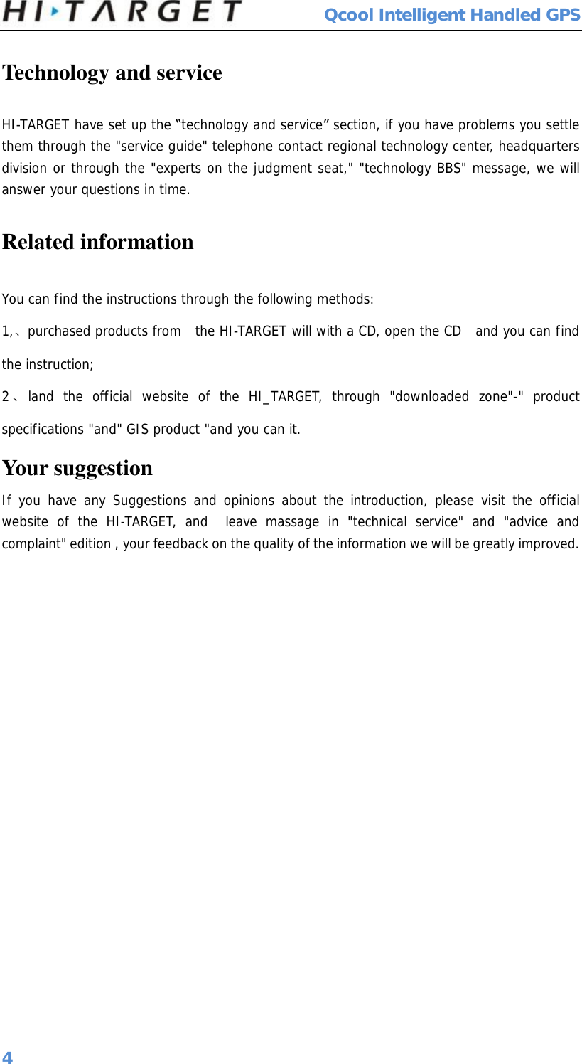  Qcool Intelligent Handled GPS 4 Technology and service HI-TARGET have set up the “technology and service” section, if you have problems you settle them through the &quot;service guide&quot; telephone contact regional technology center, headquarters division or through the &quot;experts on the judgment seat,&quot; &quot;technology BBS&quot; message, we will answer your questions in time. Related information You can find the instructions through the following methods: 1,、purchased products from  the HI-TARGET will with a CD, open the CD  and you can find the instruction; 2、land the official website of the HI_TARGET, through &quot;downloaded zone&quot;-&quot; product specifications &quot;and&quot; GIS product &quot;and you can it. Your suggestion If you have any Suggestions and opinions about the introduction, please visit the official website of the HI-TARGET, and  leave massage in &quot;technical service&quot; and &quot;advice and complaint&quot; edition , your feedback on the quality of the information we will be greatly improved.                      