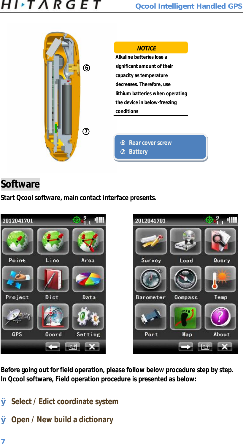  Qcool Intelligent Handled GPS 7  Software Start Qcool software, main contact interface presents.             Before going out for field operation, please follow below procedure step by step. In Qcool software, Field operation procedure is presented as below:  Ø Select / Edict coordinate system Ø Open / New build a dictionary ○6 ○7  Alkaline batteries lose a significant amount of their capacity as temperature decreases. Therefore, use lithium batteries when operating the device in below-freezing conditions ○6 Rear cover screw ○7 Battery NOTICE 