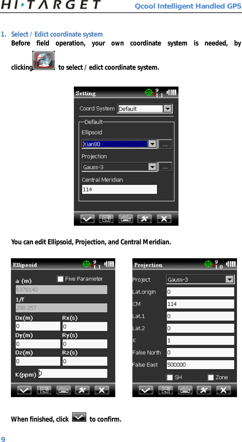  Qcool Intelligent Handled GPS 9  1. Select / Edict coordinate system Before field operation, your own coordinate system is needed, by clicking  to select / edict coordinate system.    You can edit Ellipsoid, Projection, and Central Meridian.          When finished, click   to confirm. 