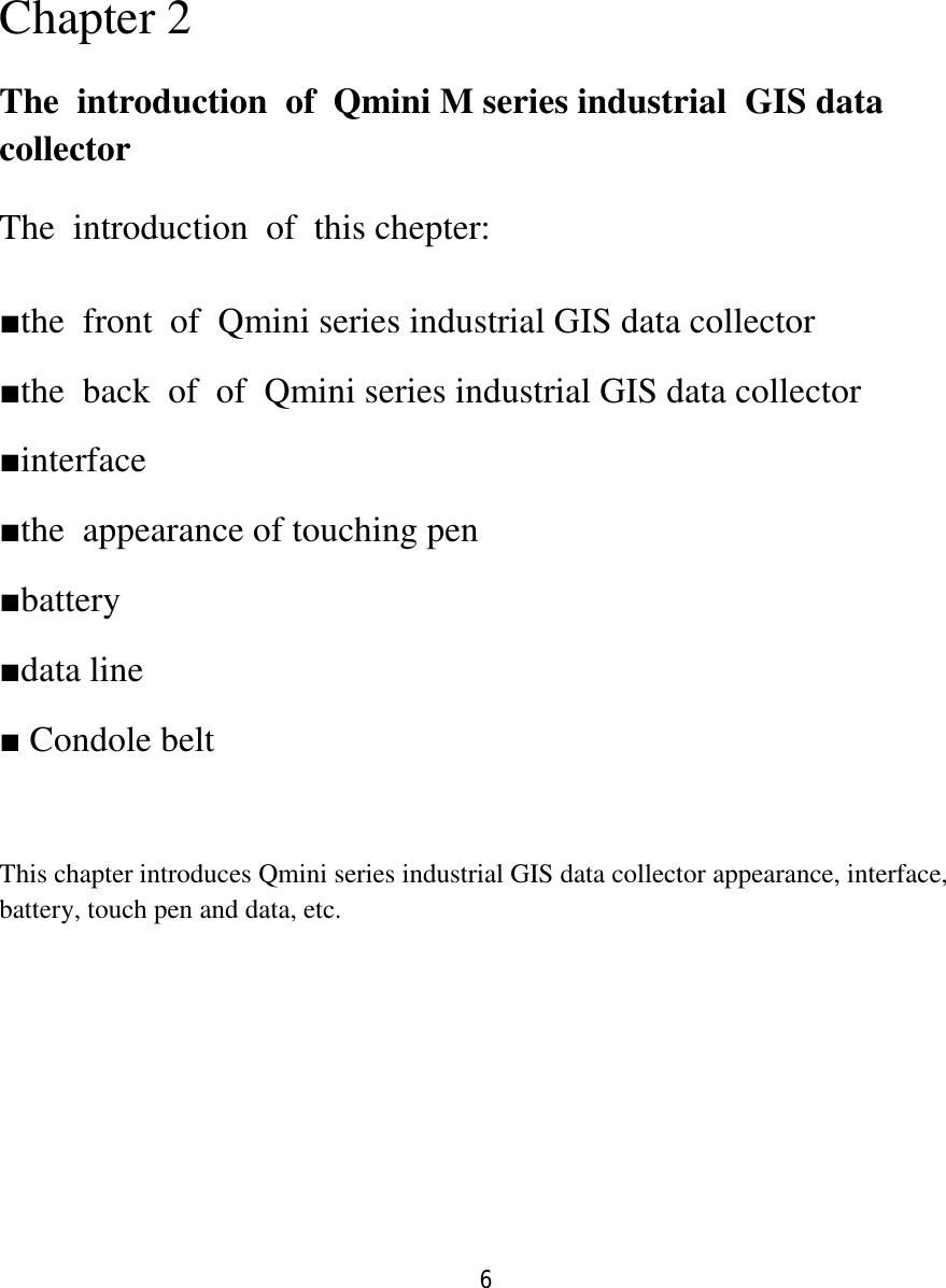 6   Chapter 2 The  introduction  of  Qmini M series industrial  GIS data collector The  introduction  of  this chepter: ■the  front  of  Qmini series industrial GIS data collector ■the  back  of  of  Qmini series industrial GIS data collector ■interface ■the  appearance of touching pen  ■battery ■data line ■ Condole belt  This chapter introduces Qmini series industrial GIS data collector appearance, interface, battery, touch pen and data, etc.     