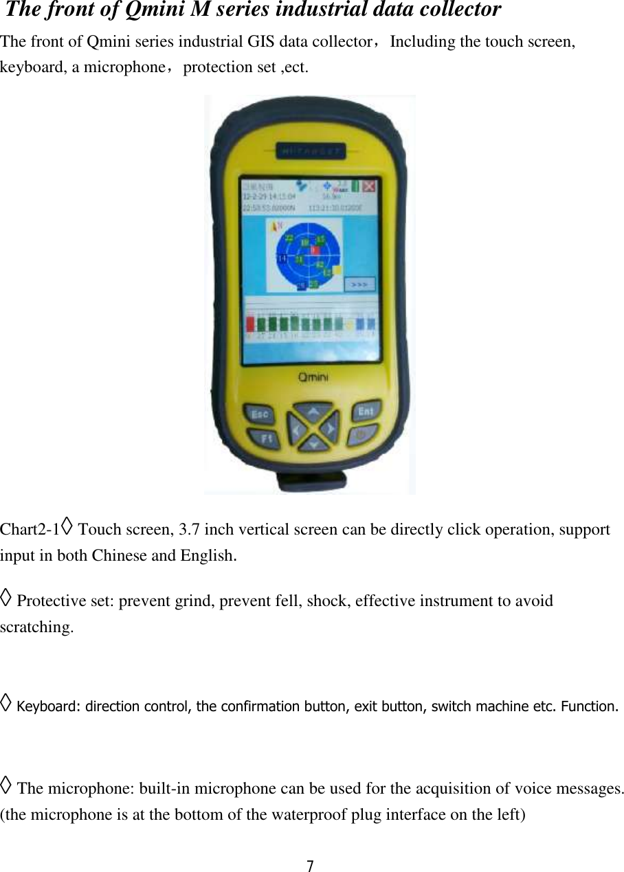 7   The front of Qmini M series industrial data collector The front of Qmini series industrial GIS data collector，Including the touch screen, keyboard, a microphone，protection set ,ect.  Chart2-1◊ Touch screen, 3.7 inch vertical screen can be directly click operation, support input in both Chinese and English. ◊ Protective set: prevent grind, prevent fell, shock, effective instrument to avoid scratching.  ◊ Keyboard: direction control, the confirmation button, exit button, switch machine etc. Function.  ◊ The microphone: built-in microphone can be used for the acquisition of voice messages. (the microphone is at the bottom of the waterproof plug interface on the left) 