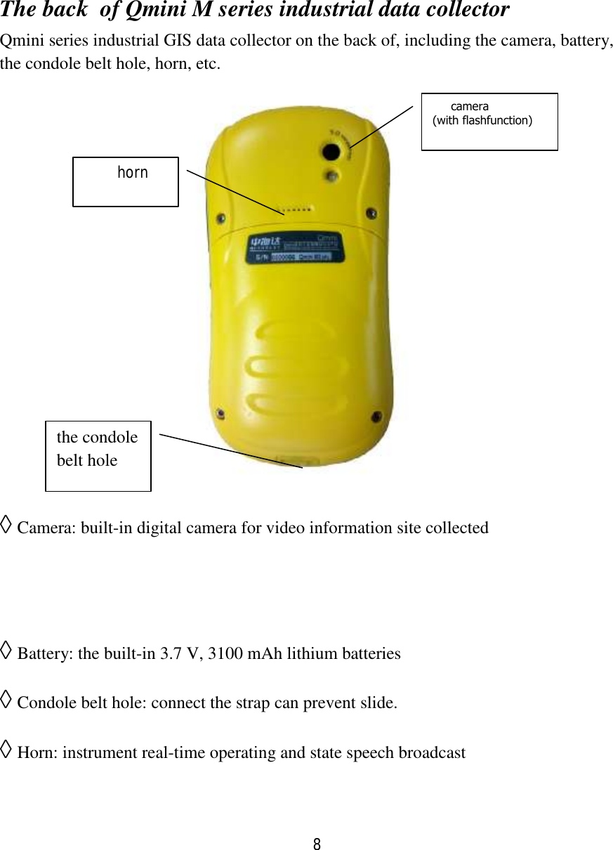 8   The back  of Qmini M series industrial data collector Qmini series industrial GIS data collector on the back of, including the camera, battery, the condole belt hole, horn, etc.          ◊ Camera: built-in digital camera for video information site collected   ◊ Battery: the built-in 3.7 V, 3100 mAh lithium batteries ◊ Condole belt hole: connect the strap can prevent slide. ◊ Horn: instrument real-time operating and state speech broadcast      camera (with flashfunction)      horn the condole belt hole 