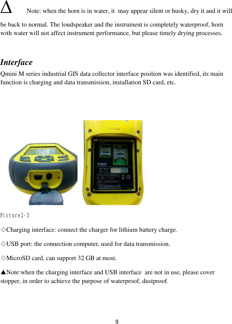 9  ∆   Note: when the horn is in water, it  may appear silent or husky, dry it and it will be back to normal. The loudspeaker and the instrument is completely waterproof, horn with water will not affect instrument performance, but please timely drying processes.  Interface Qmini M series industrial GIS data collector interface position was identified, its main function is charging and data transmission, installation SD card, etc.    Picture2-3 ◇Charging interface: connect the charger for lithium battery charge. ◇USB port: the connection computer, used for data transmission. ◇MicroSD card, can support 32 GB at most. ▲Note:when the charging interface and USB interface  are not in use, please cover stopper, in order to achieve the purpose of waterproof, dustproof. 