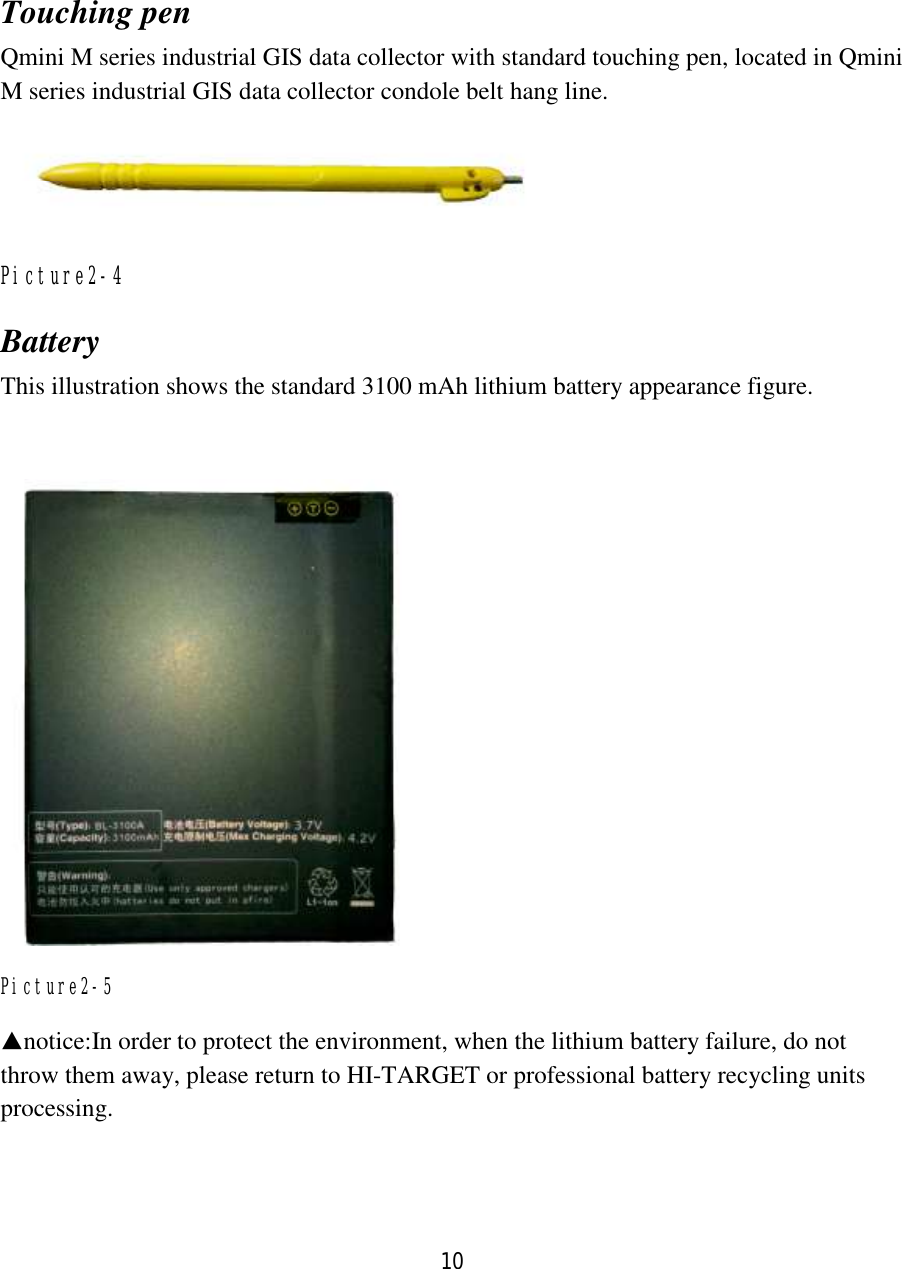 10  Touching pen Qmini M series industrial GIS data collector with standard touching pen, located in Qmini M series industrial GIS data collector condole belt hang line.  Picture2-4 Battery This illustration shows the standard 3100 mAh lithium battery appearance figure.   Picture2-5 ▲notice:In order to protect the environment, when the lithium battery failure, do not throw them away, please return to HI-TARGET or professional battery recycling units processing. 