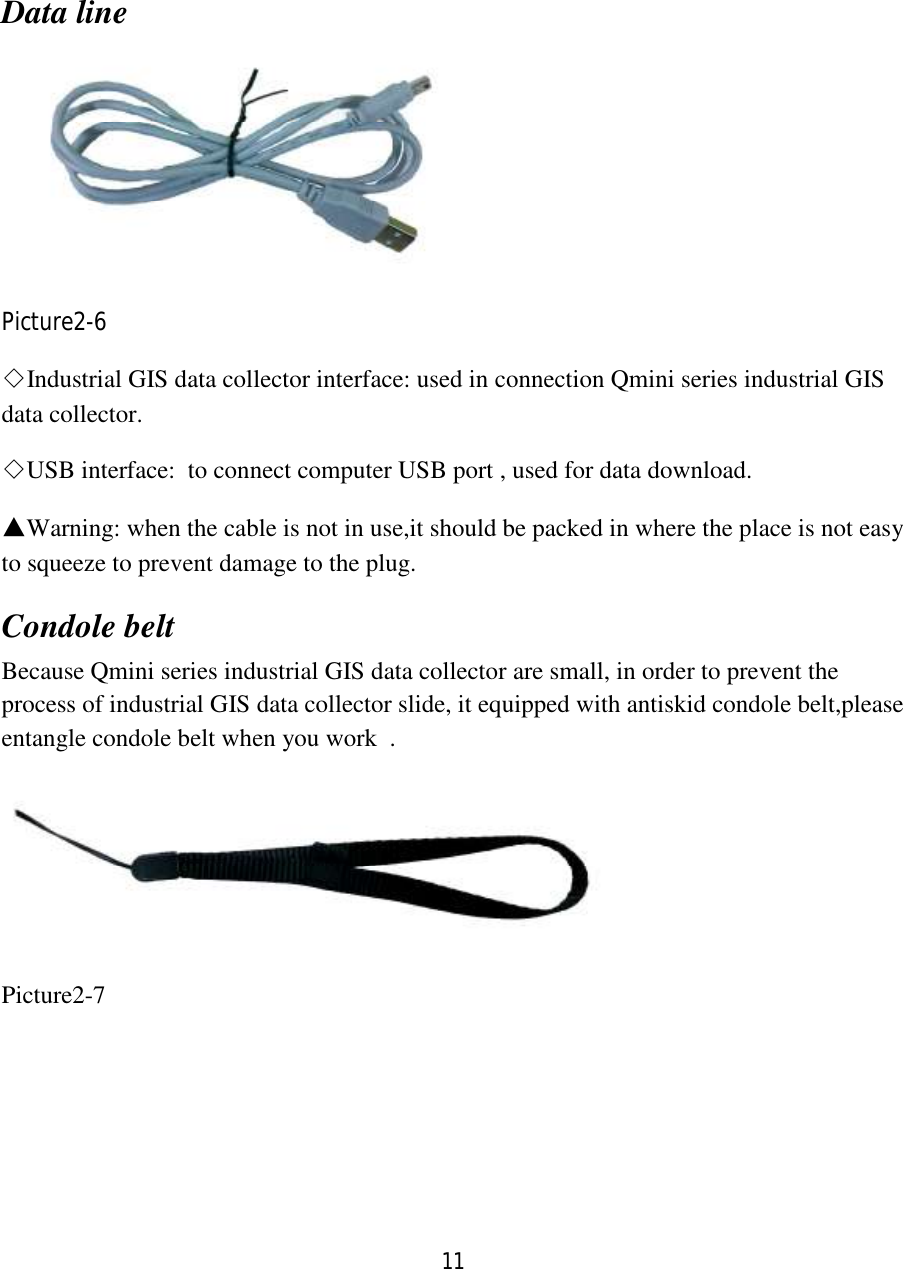 11  Data line  Picture2-6 ◇Industrial GIS data collector interface: used in connection Qmini series industrial GIS data collector. ◇USB interface:  to connect computer USB port , used for data download. ▲Warning: when the cable is not in use,it should be packed in where the place is not easy to squeeze to prevent damage to the plug. Condole belt Because Qmini series industrial GIS data collector are small, in order to prevent the process of industrial GIS data collector slide, it equipped with antiskid condole belt,please entangle condole belt when you work  .  Picture2-7  