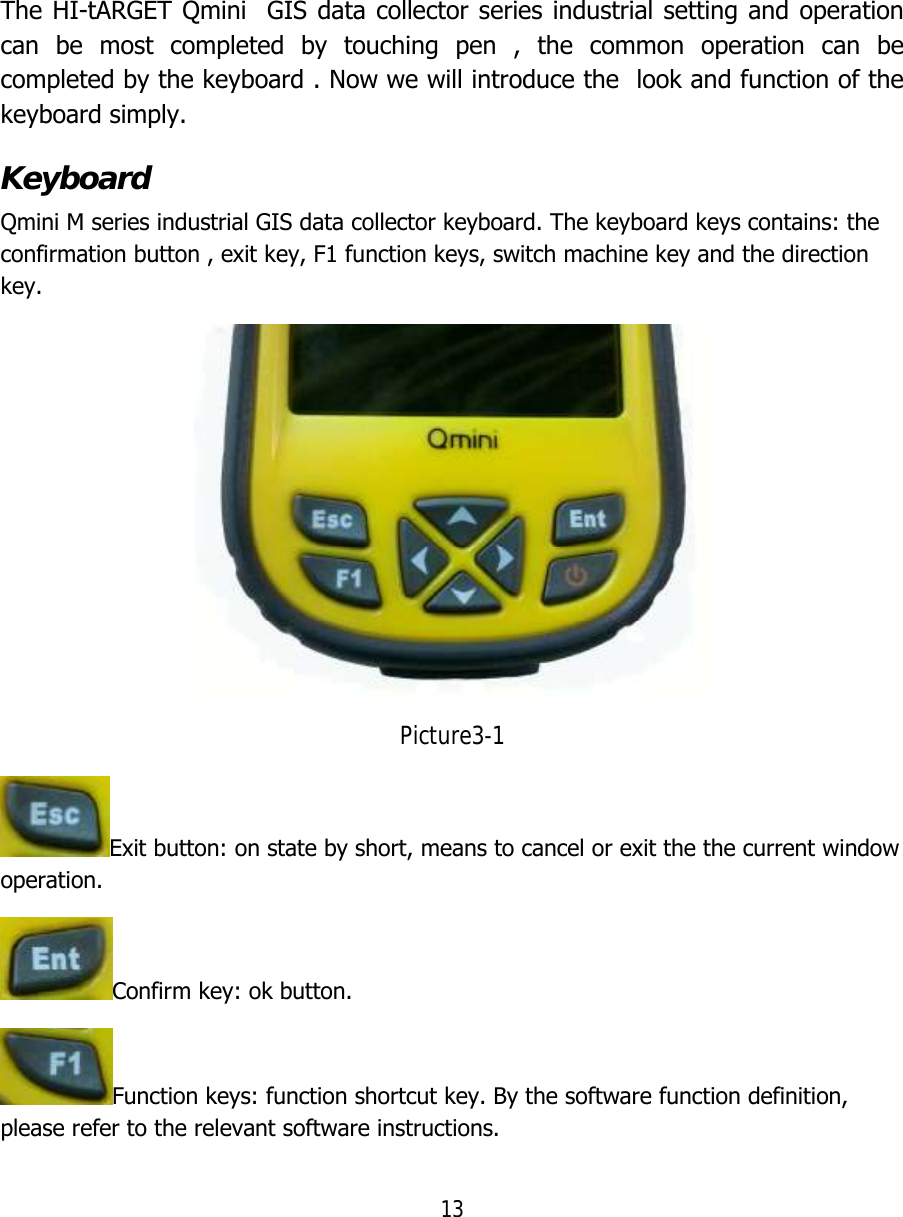 13   The HI-tARGET Qmini  GIS data collector series industrial setting and operation can be most completed by touching pen , the common operation can be completed by the keyboard . Now we will introduce the  look and function of the keyboard simply. Keyboard Qmini M series industrial GIS data collector keyboard. The keyboard keys contains: the confirmation button , exit key, F1 function keys, switch machine key and the direction key.  Picture3-1 Exit button: on state by short, means to cancel or exit the the current window operation. Confirm key: ok button. Function keys: function shortcut key. By the software function definition, please refer to the relevant software instructions. 