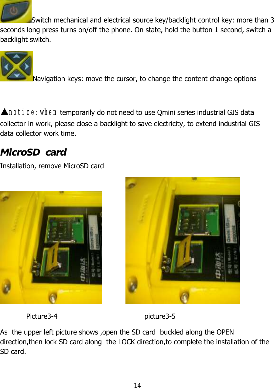 14  Switch mechanical and electrical source key/backlight control key: more than 3 seconds long press turns on/off the phone. On state, hold the button 1 second, switch a backlight switch. Navigation keys: move the cursor, to change the content change options  ▲notice:when temporarily do not need to use Qmini series industrial GIS data collector in work, please close a backlight to save electricity, to extend industrial GIS data collector work time. MicroSD  card    Installation, remove MicroSD card                              Picture3-4                                        picture3-5 As  the upper left picture shows ,open the SD card  buckled along the OPEN direction,then lock SD card along  the LOCK direction,to complete the installation of the SD card. 