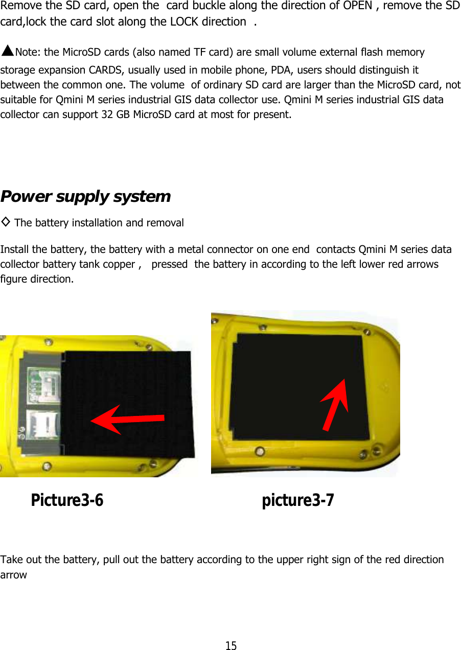 15  Remove the SD card, open the  card buckle along the direction of OPEN , remove the SD card,lock the card slot along the LOCK direction  . ▲Note: the MicroSD cards (also named TF card) are small volume external flash memory storage expansion CARDS, usually used in mobile phone, PDA, users should distinguish it between the common one. The volume  of ordinary SD card are larger than the MicroSD card, not suitable for Qmini M series industrial GIS data collector use. Qmini M series industrial GIS data collector can support 32 GB MicroSD card at most for present.   Power supply system ◊ The battery installation and removal Install the battery, the battery with a metal connector on one end  contacts Qmini M series data collector battery tank copper ,   pressed  the battery in according to the left lower red arrows  figure direction.                 Picture3-6                                         picture3-7  Take out the battery, pull out the battery according to the upper right sign of the red direction arrow   