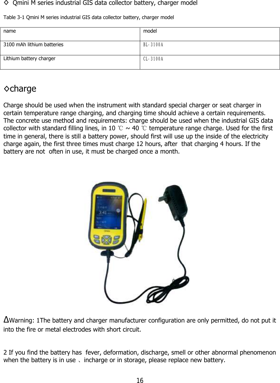 16  ◊ Qmini M series industrial GIS data collector battery, charger model Table 3-1 Qmini M series industrial GIS data collector battery, charger model name  model 3100 mAh lithium batteries  BL-3100A Lithium battery charger  CL-3100A  ◊charge Charge should be used when the instrument with standard special charger or seat charger in certain temperature range charging, and charging time should achieve a certain requirements. The concrete use method and requirements: charge should be used when the industrial GIS data collector with standard filling lines, in 10 ℃ ~ 40 ℃ temperature range charge. Used for the first time in general, there is still a battery power, should first will use up the inside of the electricity charge again, the first three times must charge 12 hours, after  that charging 4 hours. If the battery are not  often in use, it must be charged once a month.    ∆Warning: 1The battery and charger manufacturer configuration are only permitted, do not put it into the fire or metal electrodes with short circuit.   2 If you find the battery has  fever, deformation, discharge, smell or other abnormal phenomenon when the battery is in use 、incharge or in storage, please replace new battery. 