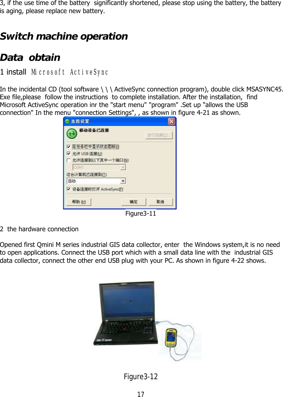 17  3, if the use time of the battery  significantly shortened, please stop using the battery, the battery is aging, please replace new battery.  Switch machine operation Data  obtain 1 install  Microsoft ActiveSync In the incidental CD (tool software \ \ \ ActiveSync connection program), double click MSASYNC45. Exe file,please  follow the instructions  to complete installation. After the installation,  find Microsoft ActiveSync operation inr the &quot;start menu&quot; &quot;program&quot; .Set up &quot;allows the USB connection&quot; In the menu &quot;connection Settings&quot;, , as shown in figure 4-21 as shown.                                       Figure3-11  2  the hardware connection  Opened first Qmini M series industrial GIS data collector, enter  the Windows system,it is no need to open applications. Connect the USB port which with a small data line with the  industrial GIS data collector, connect the other end USB plug with your PC. As shown in figure 4-22 shows.   Figure3-12 