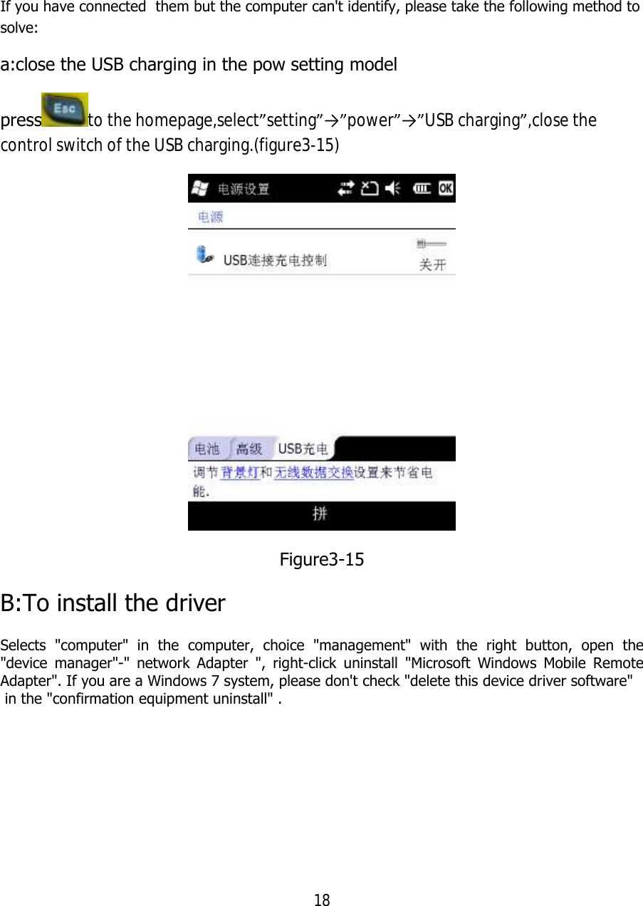 18  If you have connected  them but the computer can&apos;t identify, please take the following method to solve: a:close the USB charging in the pow setting model press to the homepage,select”setting”→”power”→”USB charging”,close the control switch of the USB charging.(figure3-15)  Figure3-15 B:To install the driver Selects &quot;computer&quot; in the computer, choice &quot;management&quot; with the right button, open the &quot;device manager&quot;-&quot; network Adapter &quot;, right-click uninstall &quot;Microsoft Windows Mobile Remote Adapter&quot;. If you are a Windows 7 system, please don&apos;t check &quot;delete this device driver software&quot;  in the &quot;confirmation equipment uninstall&quot; .  