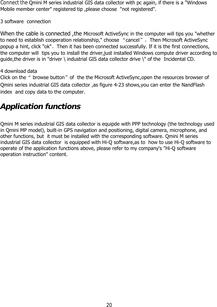20  Connect the Qmini M series industrial GIS data collector with pc again, if there is a &quot;Windows Mobile member center&quot; registered tip ,please choose  &quot;not registered&quot;.  3 software  connection When the cable is connected ,the Microsoft ActiveSync in the computer will tips you &quot;whether to need to establish cooperation relationship,&quot; choose “cancel”，Then Microsoft ActiveSync popup a hint, click &quot;ok&quot;。Then it has been connected successfully. If it is the first connections, the computer will  tips you to install the driver,just installed Windows compute driver according to guide,the driver is in &quot;driver \ industrial GIS data collector drive \&quot; of the  Incidental CD.  4 download data Click on the“ browse button”of  the the Microsoft ActiveSync,open the resources browser of Qmini series industrial GIS data collector ,as figure 4-23 shows,you can enter the NandFlash index  and copy data to the computer. Application functions  Qmini M series industrial GIS data collector is equipde with PPP technology (the technology used in Qmini MP model), built-in GPS navigation and positioning, digital camera, microphone, and other functions, but  it must be installed with the corresponding software. Qmini M series industrial GIS data collector  is equipped with Hi-Q software,as to  how to use Hi-Q software to operate of the application functions above, please refer to my company&apos;s &quot;Hi-Q software operation instruction&quot; content. 