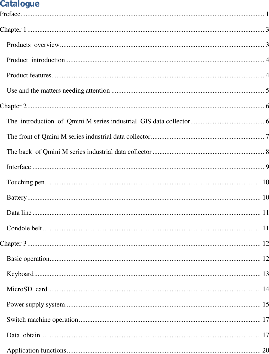   Catalogue Preface..............................................................................................................................................1 Chapter 1..........................................................................................................................................3 Products  overview.......................................................................................................................3 Product  introduction....................................................................................................................4 Product features............................................................................................................................4 Use and the matters needing attention.........................................................................................5 Chapter 2..........................................................................................................................................6 The  introduction  of  Qmini M series industrial  GIS data collector...........................................6 The front of Qmini M series industrial data collector..................................................................7 The back  of Qmini M series industrial data collector.................................................................8 Interface.......................................................................................................................................9 Touching pen..............................................................................................................................10 Battery........................................................................................................................................10 Data line.....................................................................................................................................11 Condole belt...............................................................................................................................11 Chapter 3........................................................................................................................................12 Basic operation...........................................................................................................................12 Keyboard....................................................................................................................................13 MicroSD  card............................................................................................................................14 Power supply system..................................................................................................................15 Switch machine operation..........................................................................................................17 Data  obtain................................................................................................................................17 Application functions.................................................................................................................20 