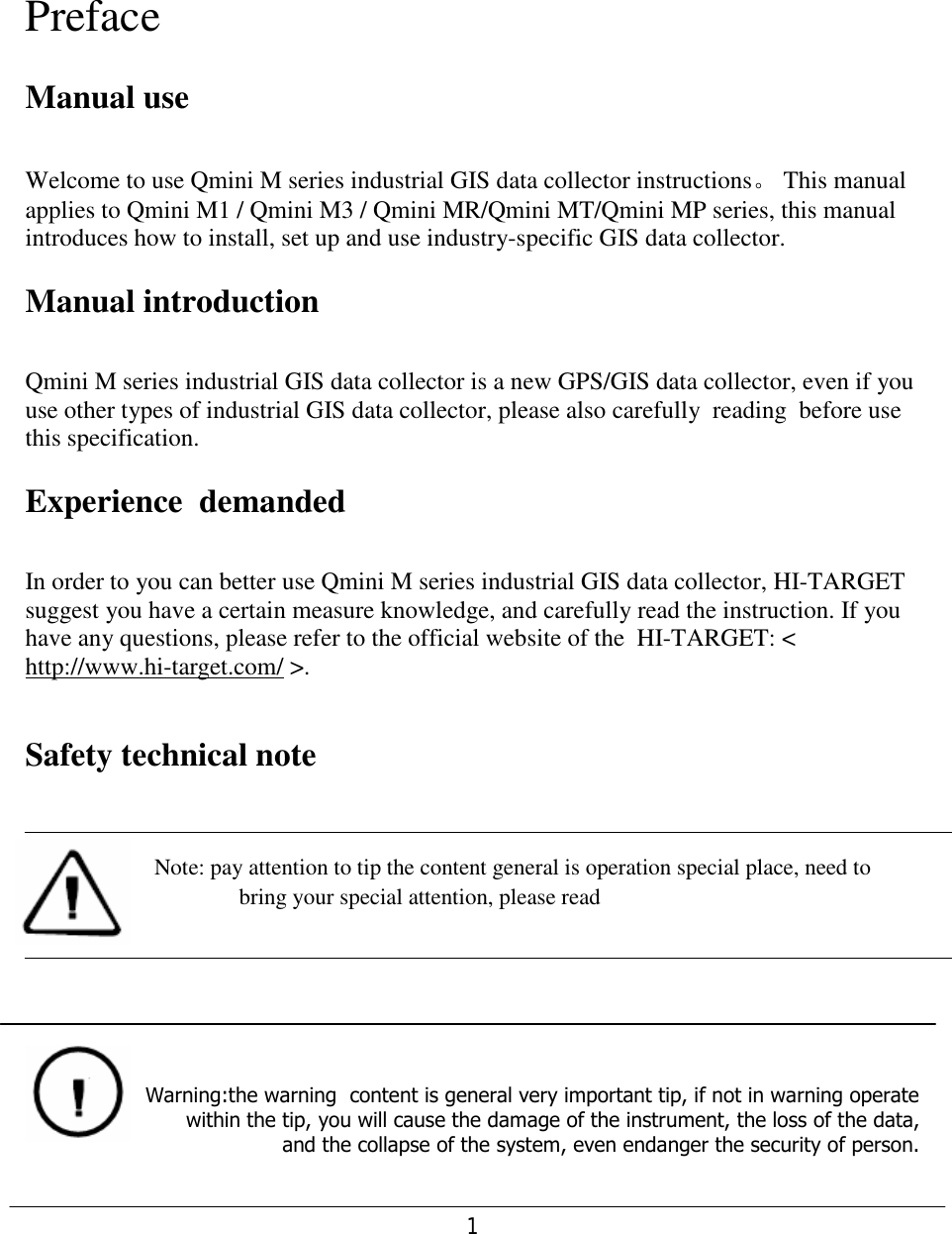 1  Preface Manual use Welcome to use Qmini M series industrial GIS data collector instructions。 This manual applies to Qmini M1 / Qmini M3 / Qmini MR/Qmini MT/Qmini MP series, this manual introduces how to install, set up and use industry-specific GIS data collector. Manual introduction Qmini M series industrial GIS data collector is a new GPS/GIS data collector, even if you use other types of industrial GIS data collector, please also carefully  reading  before use  this specification. Experience  demanded In order to you can better use Qmini M series industrial GIS data collector, HI-TARGET suggest you have a certain measure knowledge, and carefully read the instruction. If you have any questions, please refer to the official website of the  HI-TARGET: &lt; http://www.hi-target.com/ &gt;.  Safety technical note Note: pay attention to tip the content general is operation special place, need to bring your special attention, please read                                                                                                                                                                                                  Warning:the warning  content is general very important tip, if not in warning operate                       within the tip, you will cause the damage of the instrument, the loss of the data,  and the collapse of the system, even endanger the security of person. 