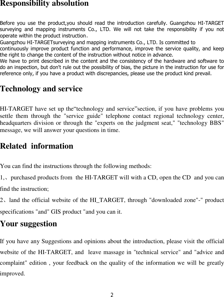 2   Responsibility absolution Before you use the product,you should read the introduction carefully. Guangzhou HI-TARGET surveying and mapping instruments Co., LTD. We will not take the responsibility if you not operate within the product instruction。 Guangzhou HI-TARGETsurveying and mapping instruments Co., LTD. Is committed to continuously improve product function and performance, improve the service quality, and keep the right to change the content of the instruction without notice in advance. We have to print described in the content and the consistency of the hardware and software to do an inspection, but don&apos;t rule out the possibility of bias, the picture in the instruction for use for reference only, if you have a product with discrepancies, please use the product kind prevail. Technology and service HI-TARGET have set up the“technology and service”section, if you have problems you settle them through the &quot;service guide&quot; telephone contact regional technology center, headquarters division or through the &quot;experts on the judgment seat,&quot; &quot;technology BBS&quot; message, we will answer your questions in time. Related  information You can find the instructions through the following methods: 1,、purchased products from  the HI-TARGET will with a CD, open the CD  and you can find the instruction; 2、land the official website of the HI_TARGET, through &quot;downloaded zone&quot;-&quot; product specifications &quot;and&quot; GIS product &quot;and you can it. Your suggestion  If you have any Suggestions and opinions about the introduction, please visit the official website of the HI-TARGET, and  leave massage in &quot;technical service&quot; and &quot;advice and complaint&quot; edition , your feedback on the quality of the information we will be greatly improved. 