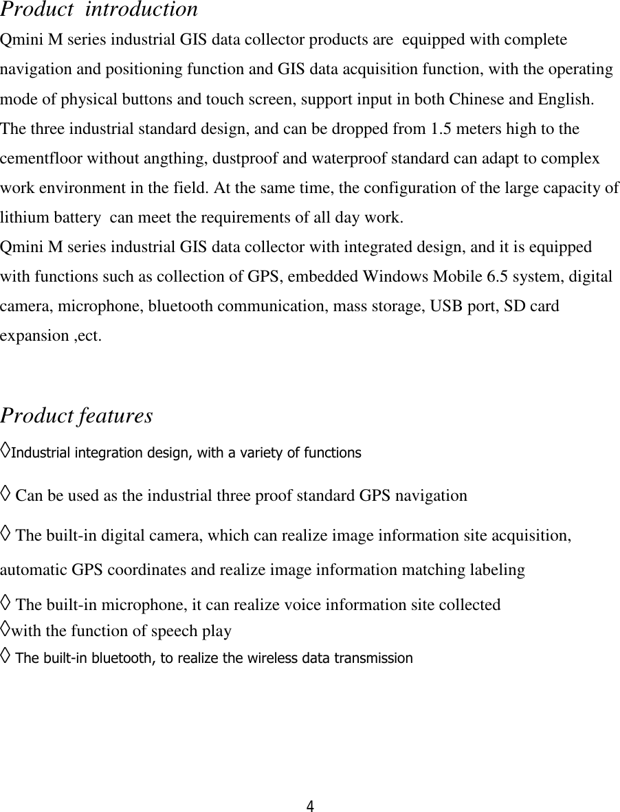 4   Product  introduction Qmini M series industrial GIS data collector products are  equipped with complete navigation and positioning function and GIS data acquisition function, with the operating mode of physical buttons and touch screen, support input in both Chinese and English. The three industrial standard design, and can be dropped from 1.5 meters high to the cementfloor without angthing, dustproof and waterproof standard can adapt to complex work environment in the field. At the same time, the configuration of the large capacity of lithium battery  can meet the requirements of all day work. Qmini M series industrial GIS data collector with integrated design, and it is equipped with functions such as collection of GPS, embedded Windows Mobile 6.5 system, digital camera, microphone, bluetooth communication, mass storage, USB port, SD card expansion ,ect.  Product features ◊Industrial integration design, with a variety of functions   ◊ Can be used as the industrial three proof standard GPS navigation ◊ The built-in digital camera, which can realize image information site acquisition, automatic GPS coordinates and realize image information matching labeling ◊ The built-in microphone, it can realize voice information site collected ◊with the function of speech play  ◊ The built-in bluetooth, to realize the wireless data transmission   