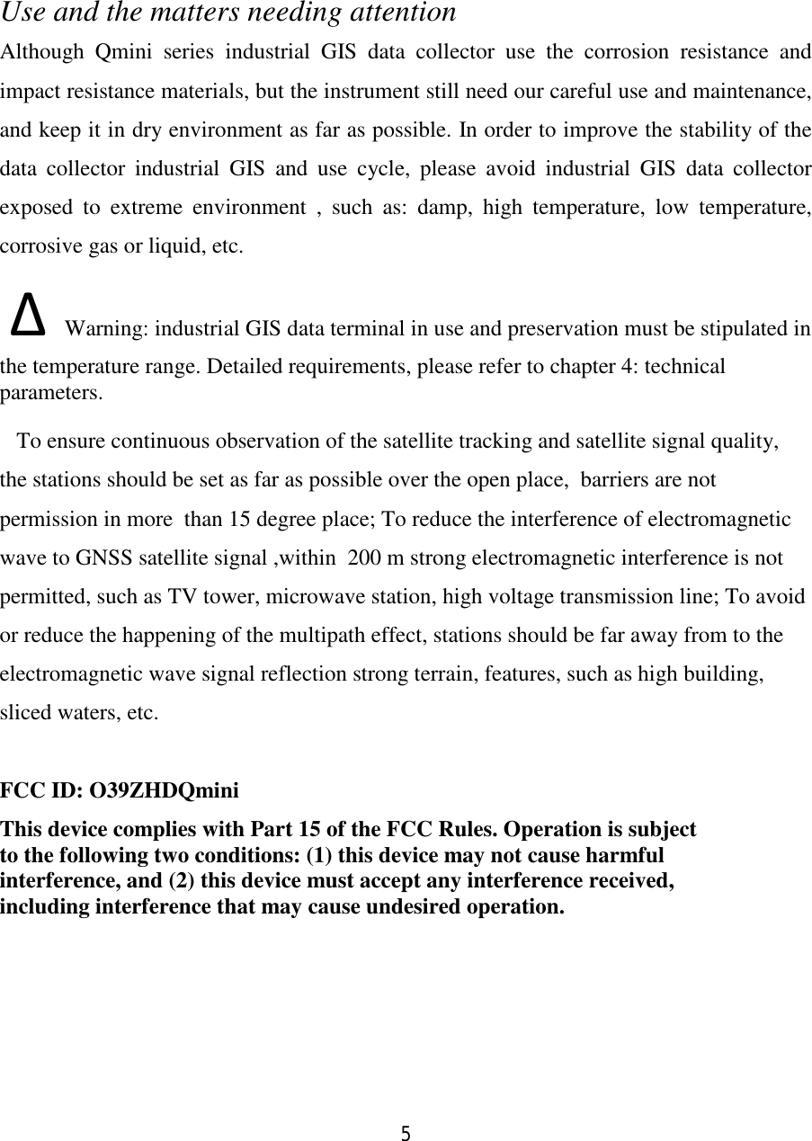 5  Use and the matters needing attention Although Qmini series industrial GIS data collector use the corrosion resistance and impact resistance materials, but the instrument still need our careful use and maintenance, and keep it in dry environment as far as possible. In order to improve the stability of the data collector industrial GIS and use cycle, please avoid industrial GIS data collector exposed to extreme environment , such as: damp, high temperature, low temperature, corrosive gas or liquid, etc.  ∆ Warning: industrial GIS data terminal in use and preservation must be stipulated in the temperature range. Detailed requirements, please refer to chapter 4: technical parameters.   To ensure continuous observation of the satellite tracking and satellite signal quality, the stations should be set as far as possible over the open place,  barriers are not permission in more  than 15 degree place; To reduce the interference of electromagnetic wave to GNSS satellite signal ,within  200 m strong electromagnetic interference is not permitted, such as TV tower, microwave station, high voltage transmission line; To avoid or reduce the happening of the multipath effect, stations should be far away from to the electromagnetic wave signal reflection strong terrain, features, such as high building, sliced waters, etc.  FCC ID: O39ZHDQmini This device complies with Part 15 of the FCC Rules. Operation is subject to the following two conditions: (1) this device may not cause harmful interference, and (2) this device must accept any interference received, including interference that may cause undesired operation.   