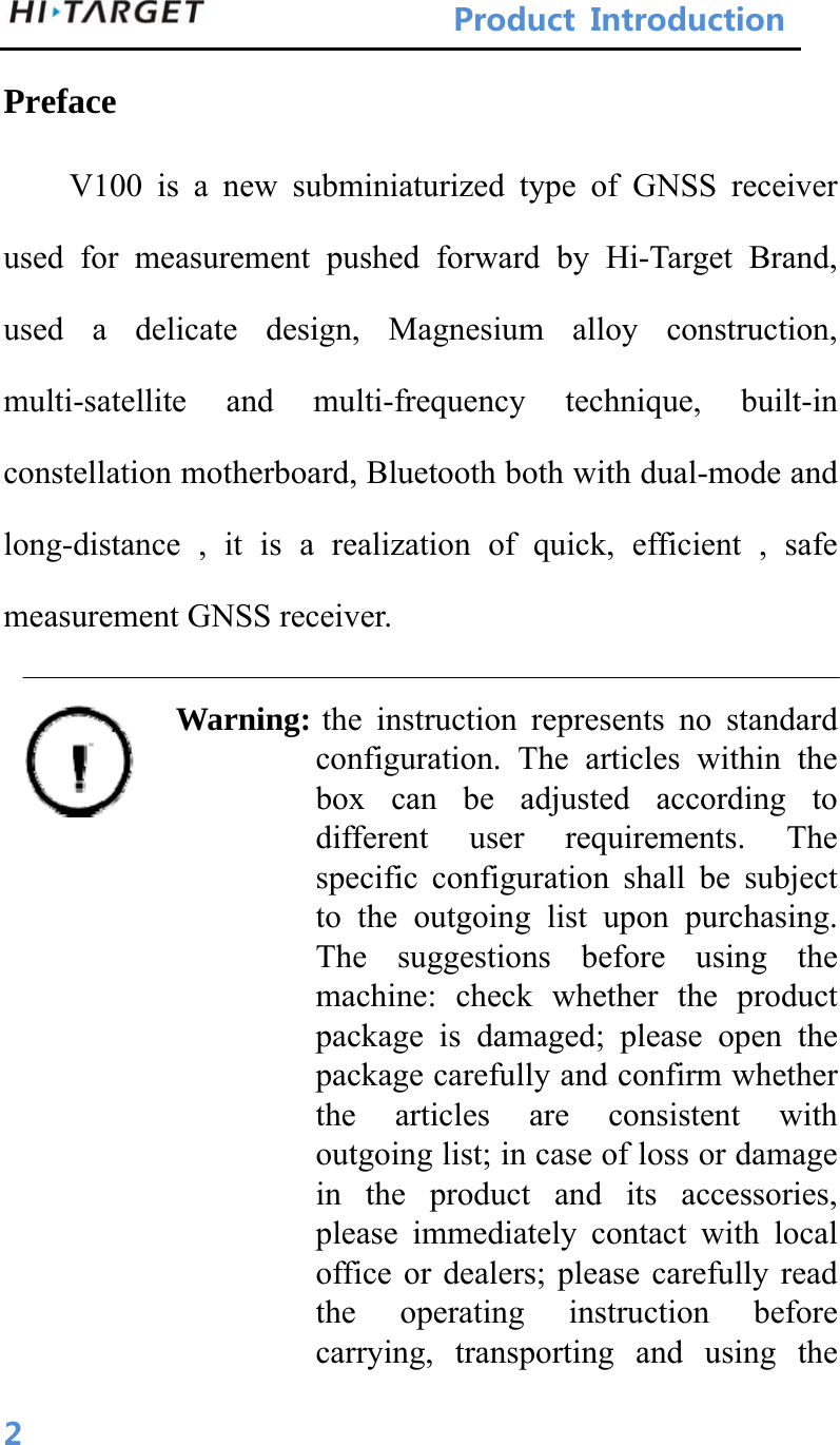 ProductIntroduction 2Preface V100 is a new subminiaturized type of GNSS receiver used for measurement pushed forward by Hi-Target Brand, used a delicate design, Magnesium alloy construction, multi-satellite and multi-frequency technique, built-in constellation motherboard, Bluetooth both with dual-mode and long-distance , it is a realization of quick, efficient , safe measurement GNSS receiver.  Warning: the instruction represents no standard configuration. The articles within the box can be adjusted according to different user requirements. The specific configuration shall be subject to the outgoing list upon purchasing. The suggestions before using the machine: check whether the product package is damaged; please open the package carefully and confirm whether the articles are consistent with outgoing list; in case of loss or damage in the product and its accessories, please immediately contact with local office or dealers; please carefully read the operating instruction before carrying, transporting and using the 