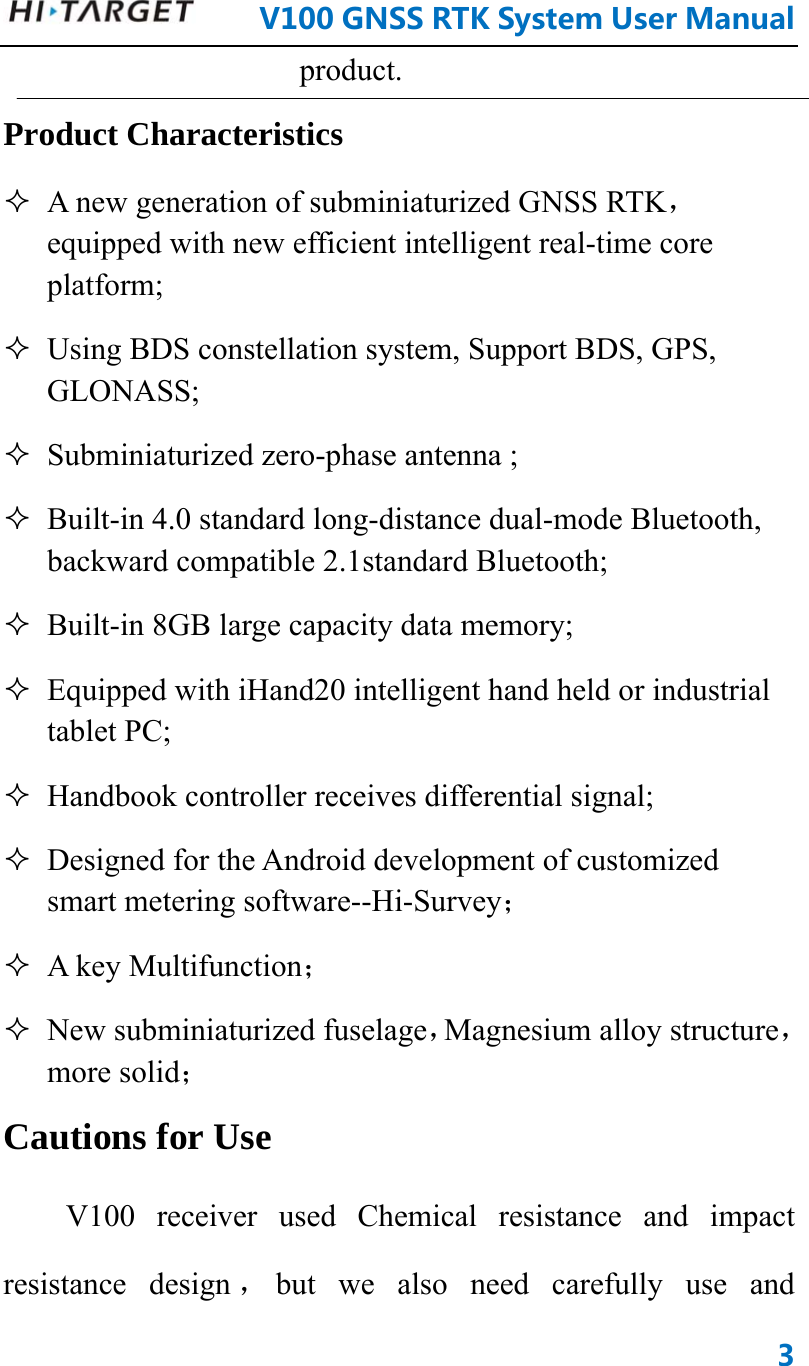      V100GNSSRTKSystemUserManual3product.  Product Characteristics    A new generation of subminiaturized GNSS RTK，equipped with new efficient intelligent real-time core platform;  Using BDS constellation system, Support BDS, GPS, GLONASS;  Subminiaturized zero-phase antenna ;  Built-in 4.0 standard long-distance dual-mode Bluetooth, backward compatible 2.1standard Bluetooth;  Built-in 8GB large capacity data memory;  Equipped with iHand20 intelligent hand held or industrial tablet PC;  Handbook controller receives differential signal;  Designed for the Android development of customized smart metering software--Hi-Survey；   A key Multifunction；  New subminiaturized fuselage，Magnesium alloy structure，more solid； Cautions for Use V100 receiver used Chemical resistance and impact resistance design ，but we also need carefully use and 