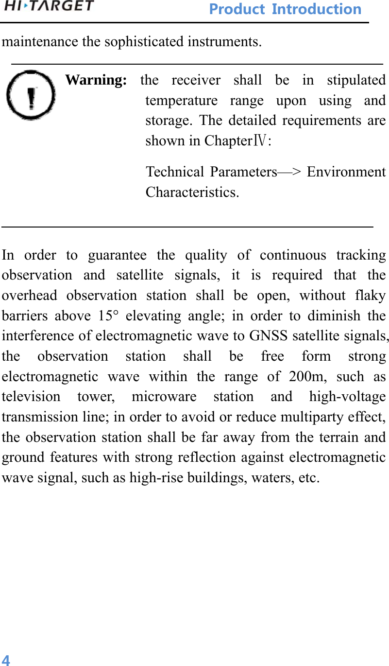 ProductIntroduction 4maintenance the sophisticated instruments. Warning:  the receiver shall be in stipulated temperature range upon using and storage. The detailed requirements are shown in ChapterⅣ: Technical Parameters—&gt; Environment Characteristics.   In order to guarantee the quality of continuous tracking observation and satellite signals, it is required that the overhead observation station shall be open, without flaky barriers above 15° elevating angle; in order to diminish the interference of electromagnetic wave to GNSS satellite signals, the observation station shall be free form strong electromagnetic wave within the range of 200m, such as television tower, microware station and high-voltage transmission line; in order to avoid or reduce multiparty effect, the observation station shall be far away from the terrain and ground features with strong reflection against electromagnetic wave signal, such as high-rise buildings, waters, etc.     