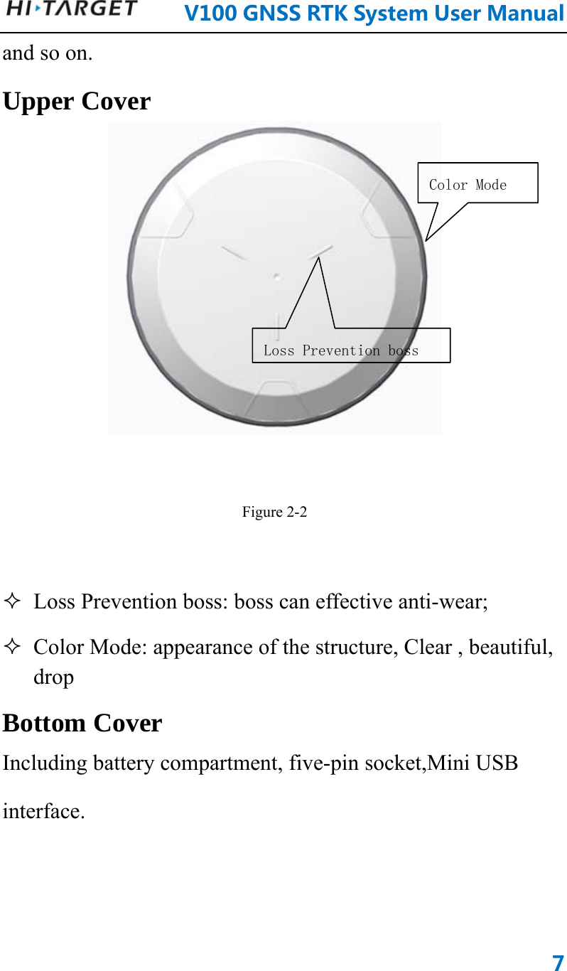      V100GNSSRTKSystemUserManual7and so on. Upper Cover   Figure 2-2   Loss Prevention boss: boss can effective anti-wear;  Color Mode: appearance of the structure, Clear , beautiful, drop Bottom Cover Including battery compartment, five-pin socket,Mini USB interface.   Loss Prevention bossColor Mode 