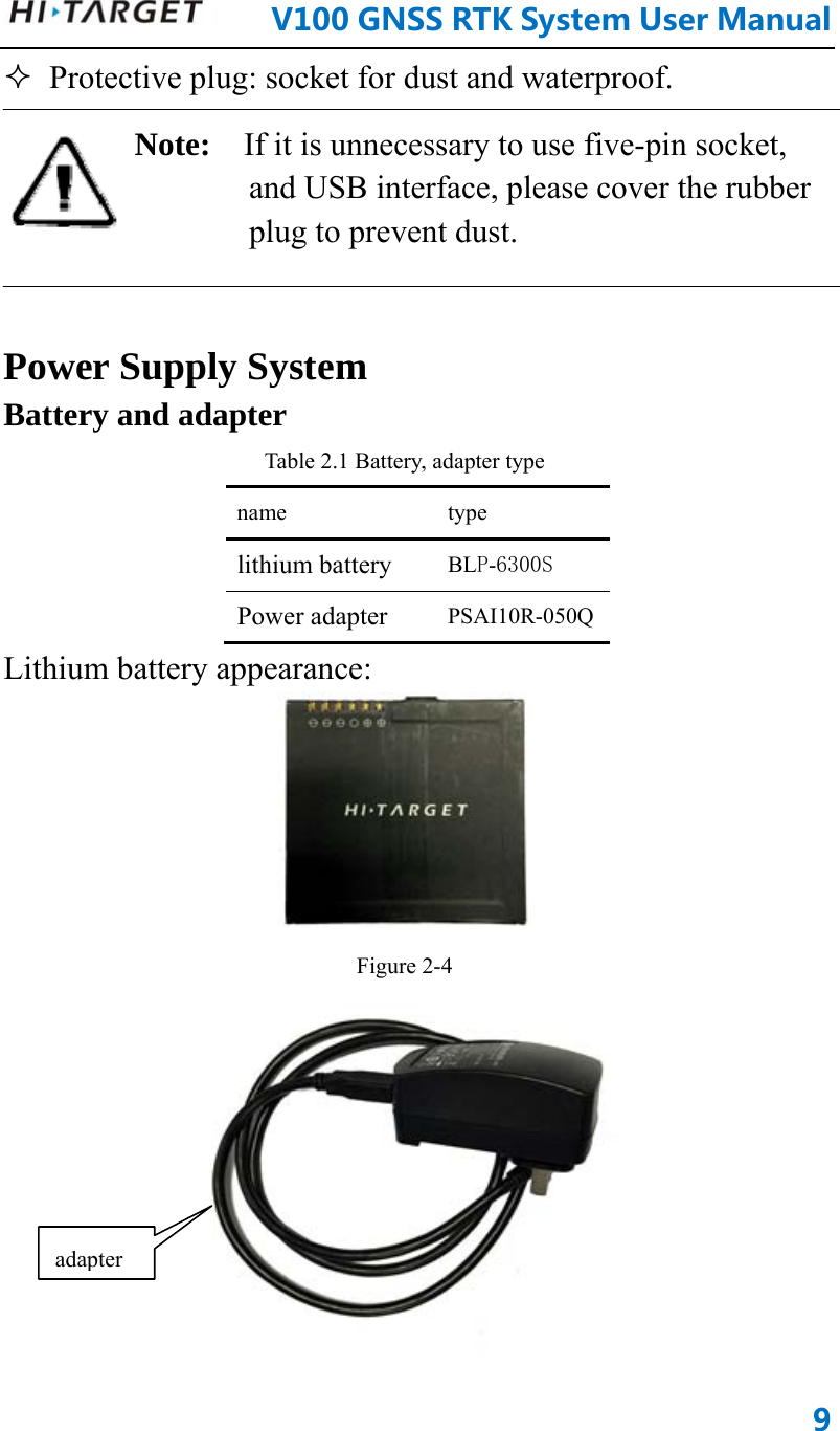      V100GNSSRTKSystemUserManual9 Protective plug: socket for dust and waterproof. Note:  If it is unnecessary to use five-pin socket, and USB interface, please cover the rubber plug to prevent dust.    Power Supply System Battery and adapter Table 2.1 Battery, adapter type name type lithium battery BLP-6300S Power adapter PSAI10R-050QLithium battery appearance:    Figure 2-4  adapter 