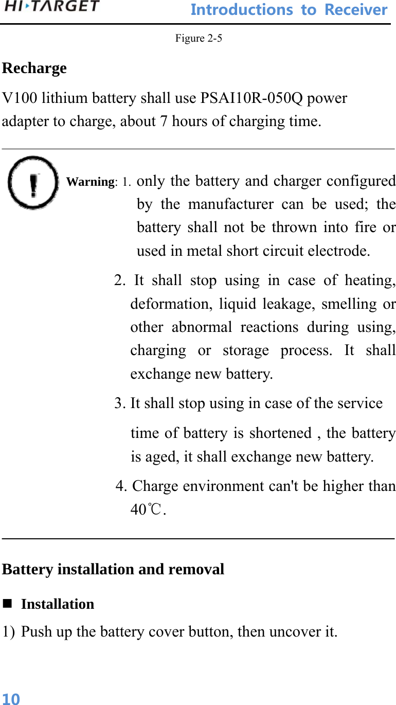 IntroductionstoReceiver 10Figure 2-5 Recharge V100 lithium battery shall use PSAI10R-050Q power adapter to charge, about 7 hours of charging time.            Warning: 1. only the battery and charger configured by the manufacturer can be used; the battery shall not be thrown into fire or used in metal short circuit electrode.               2. It shall stop using in case of heating, deformation, liquid leakage, smelling or other abnormal reactions during using, charging or storage process. It shall exchange new battery.               3. It shall stop using in case of the service time of battery is shortened , the battery is aged, it shall exchange new battery. 4. Charge environment can&apos;t be higher than 40℃.  Battery installation and removal  Installation 1) Push up the battery cover button, then uncover it. 