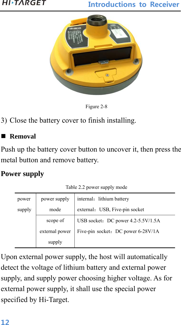 IntroductionstoReceiver 12 Figure 2-8 3) Close the battery cover to finish installing.  Removal Push up the battery cover button to uncover it, then press the metal button and remove battery. Power supply Table 2.2 power supply mode power supply power supply   mode internal：lithium battery external：USB, Five-pin socket scope of external power supply USB socket：DC power 4.2-5.5V/1.5A Five-pin socket：DC power 6-28V/1A Upon external power supply, the host will automatically detect the voltage of lithium battery and external power supply, and supply power choosing higher voltage. As for external power supply, it shall use the special power specified by Hi-Target. 