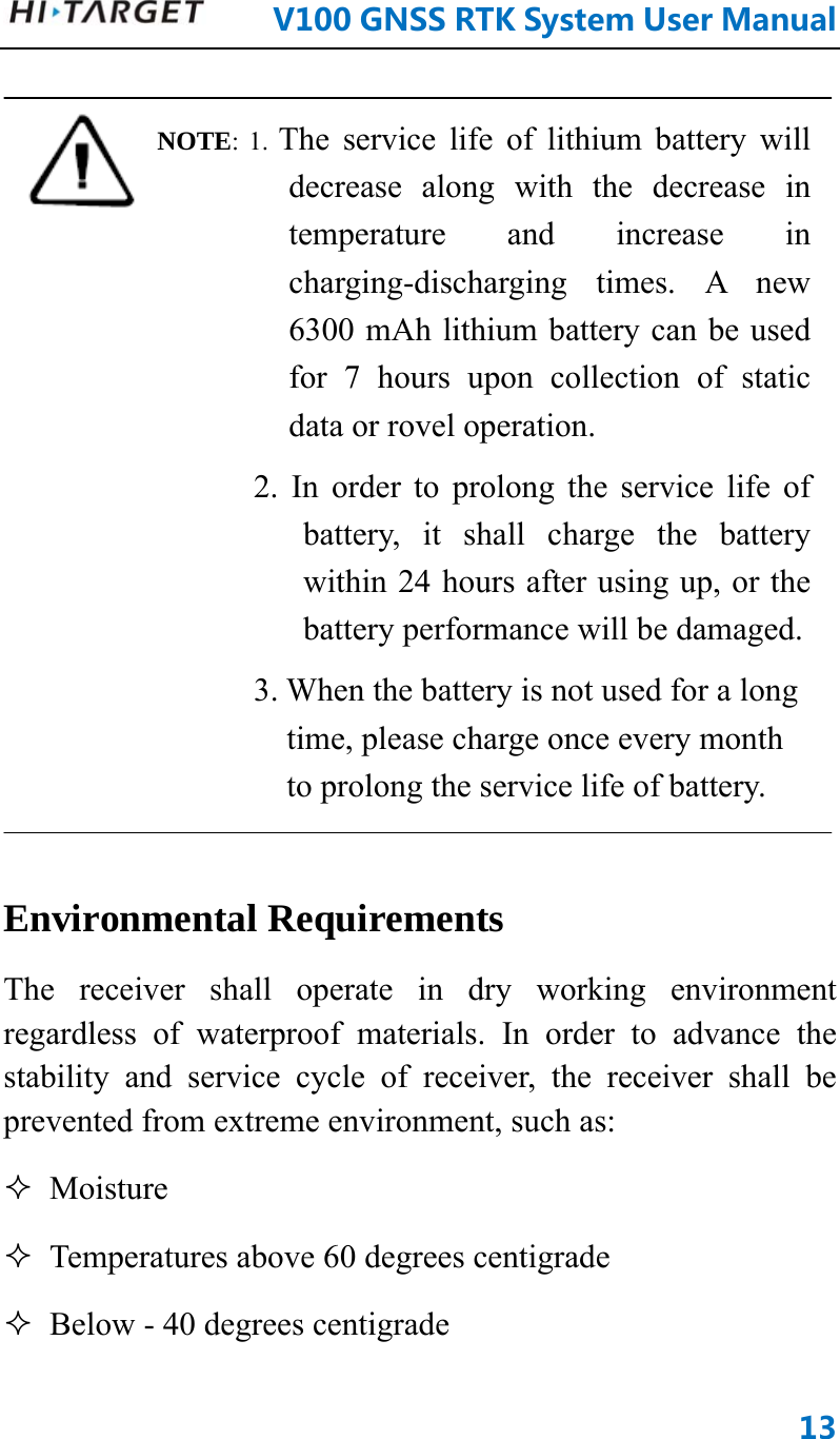      V100GNSSRTKSystemUserManual13 NOTE: 1. The service life of lithium battery will decrease along with the decrease in temperature and increase in charging-discharging times. A new 6300 mAh lithium battery can be used for 7 hours upon collection of static data or rovel operation. 2. In order to prolong the service life of battery, it shall charge the battery within 24 hours after using up, or the battery performance will be damaged. 3. When the battery is not used for a long time, please charge once every month to prolong the service life of battery.  Environmental Requirements   The receiver shall operate in dry working environment regardless of waterproof materials. In order to advance the stability and service cycle of receiver, the receiver shall be prevented from extreme environment, such as:    Moisture   Temperatures above 60 degrees centigrade    Below - 40 degrees centigrade   