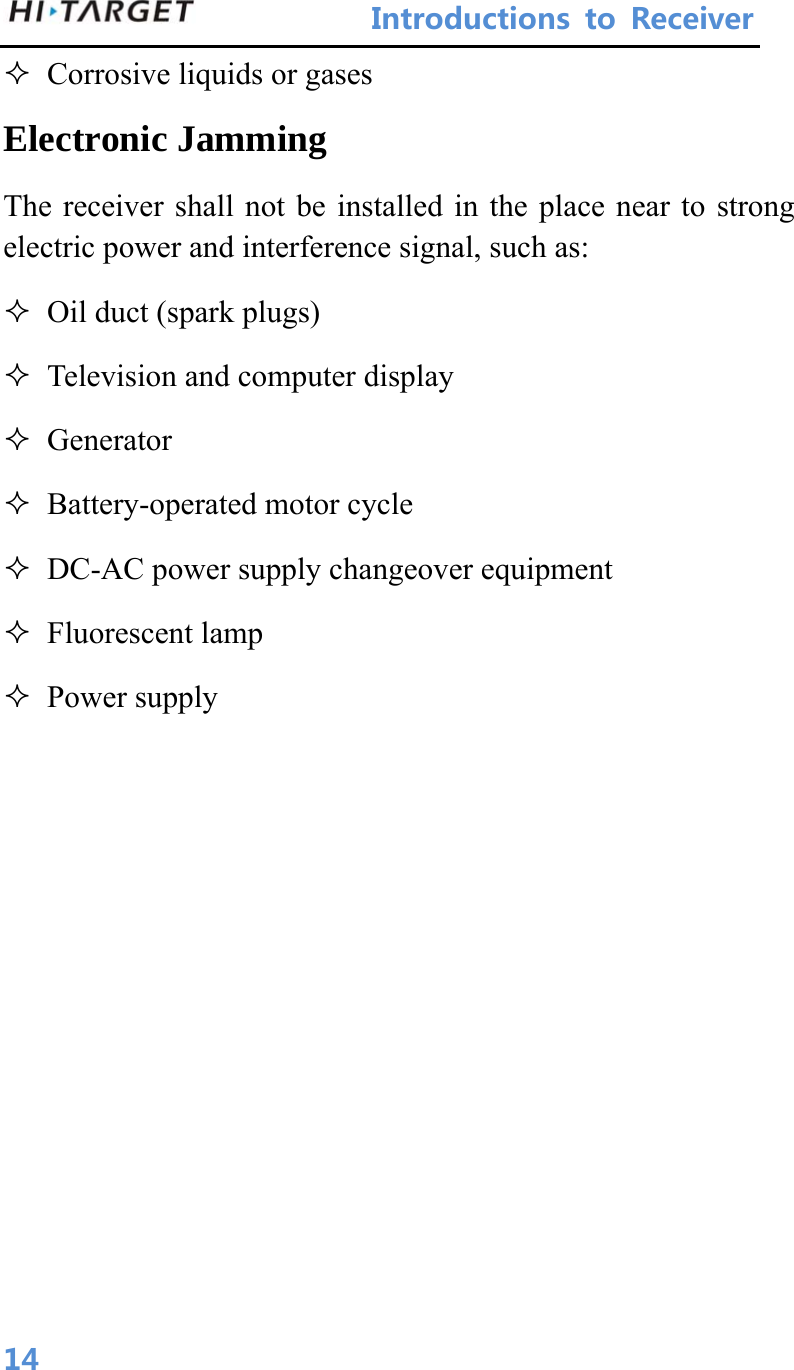 IntroductionstoReceiver 14 Corrosive liquids or gases   Electronic Jamming   The receiver shall not be installed in the place near to strong electric power and interference signal, such as:    Oil duct (spark plugs)    Television and computer display  Generator   Battery-operated motor cycle    DC-AC power supply changeover equipment    Fluorescent lamp  Power supply