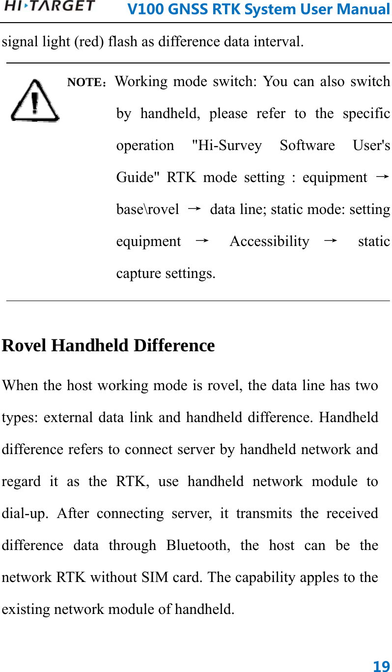      V100GNSSRTKSystemUserManual19signal light (red) flash as difference data interval. NOTE：Working mode switch: You can also switch by handheld, please refer to the specific operation &quot;Hi-Survey Software User&apos;s Guide&quot; RTK mode setting : equipment → base\rovel  →  data line; static mode: setting equipment  → Accessibility → static capture settings.  Rovel Handheld Difference   When the host working mode is rovel, the data line has two types: external data link and handheld difference. Handheld difference refers to connect server by handheld network and regard it as the RTK, use handheld network module to dial-up. After connecting server, it transmits the received difference data through Bluetooth, the host can be the network RTK without SIM card. The capability apples to the existing network module of handheld. 