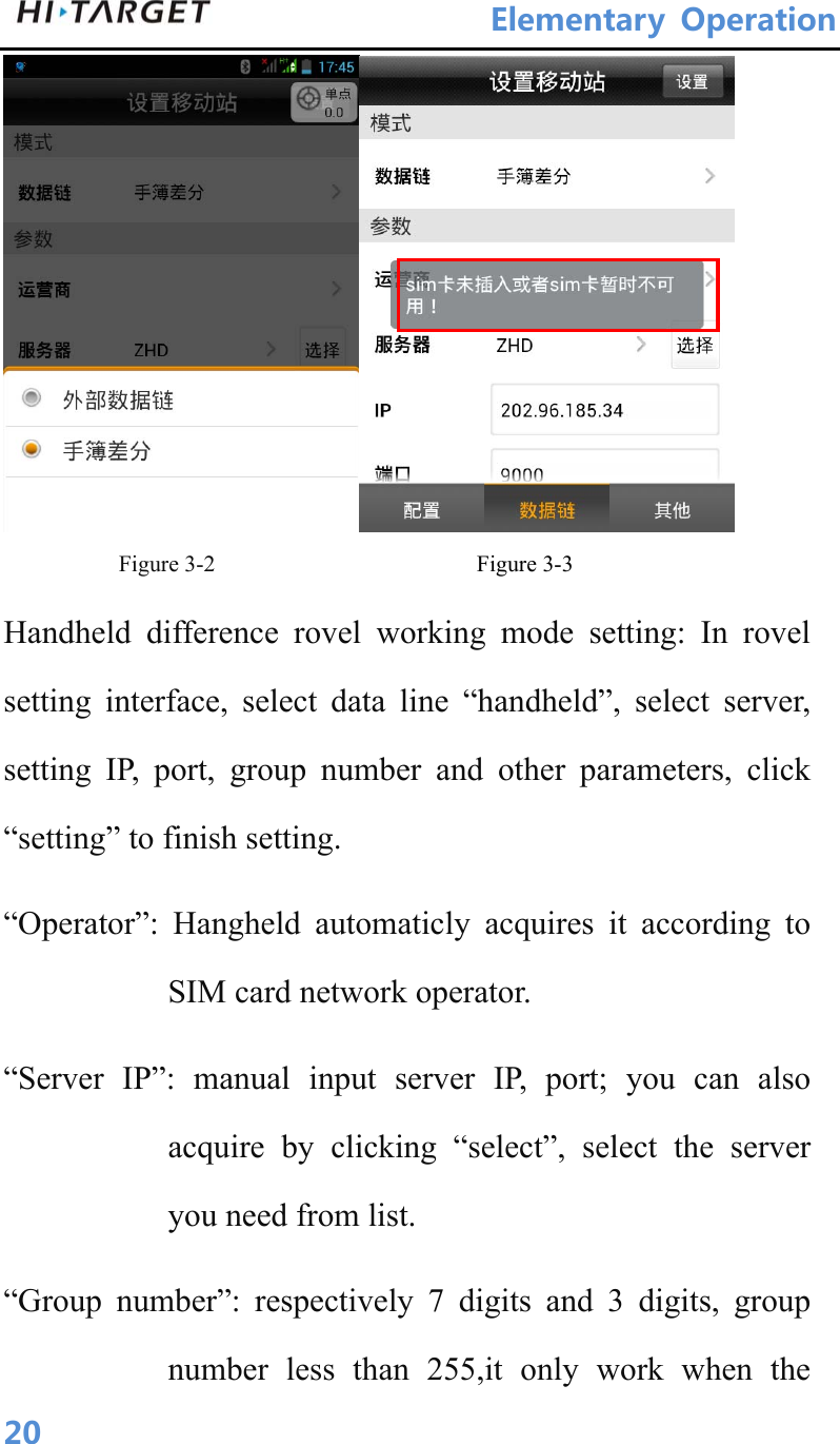 ElementaryOperation 20 Figure 3-2                     Figure 3-3 Handheld difference rovel working mode setting: In rovel setting interface, select data line “handheld”, select server, setting IP, port, group number and other parameters, click “setting” to finish setting. “Operator”: Hangheld automaticly acquires it according to SIM card network operator. “Server IP”: manual input server IP, port; you can also acquire by clicking “select”, select the server you need from list. “Group number”: respectively 7 digits and 3 digits, group number less than 255,it only work when the 