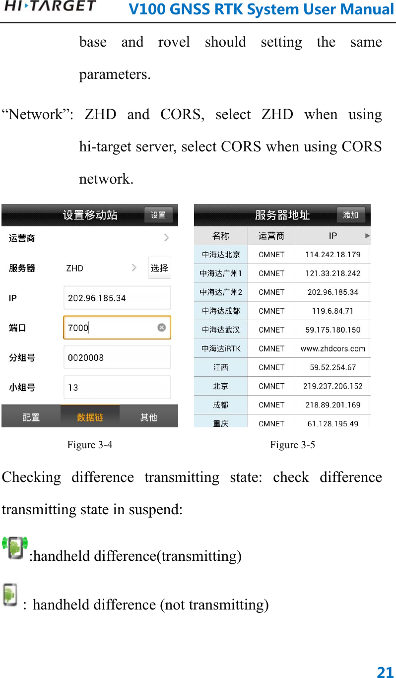      V100GNSSRTKSystemUserManual21base and rovel should setting the same parameters. “Network”: ZHD and CORS, select ZHD when using hi-target server, select CORS when using CORS network.     Figure 3-4                             Figure 3-5 Checking difference transmitting state: check difference transmitting state in suspend: :handheld difference(transmitting) : handheld difference (not transmitting) 