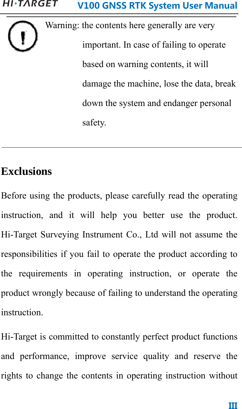      V100GNSSRTKSystemUserManualIIIWarning: the contents here generally are very important. In case of failing to operate based on warning contents, it will damage the machine, lose the data, break down the system and endanger personal safety.   Exclusions  Before using the products, please carefully read the operating instruction, and it will help you better use the product. Hi-Target Surveying Instrument Co., Ltd will not assume the responsibilities if you fail to operate the product according to the requirements in operating instruction, or operate the product wrongly because of failing to understand the operating instruction.  Hi-Target is committed to constantly perfect product functions and performance, improve service quality and reserve the rights to change the contents in operating instruction without 