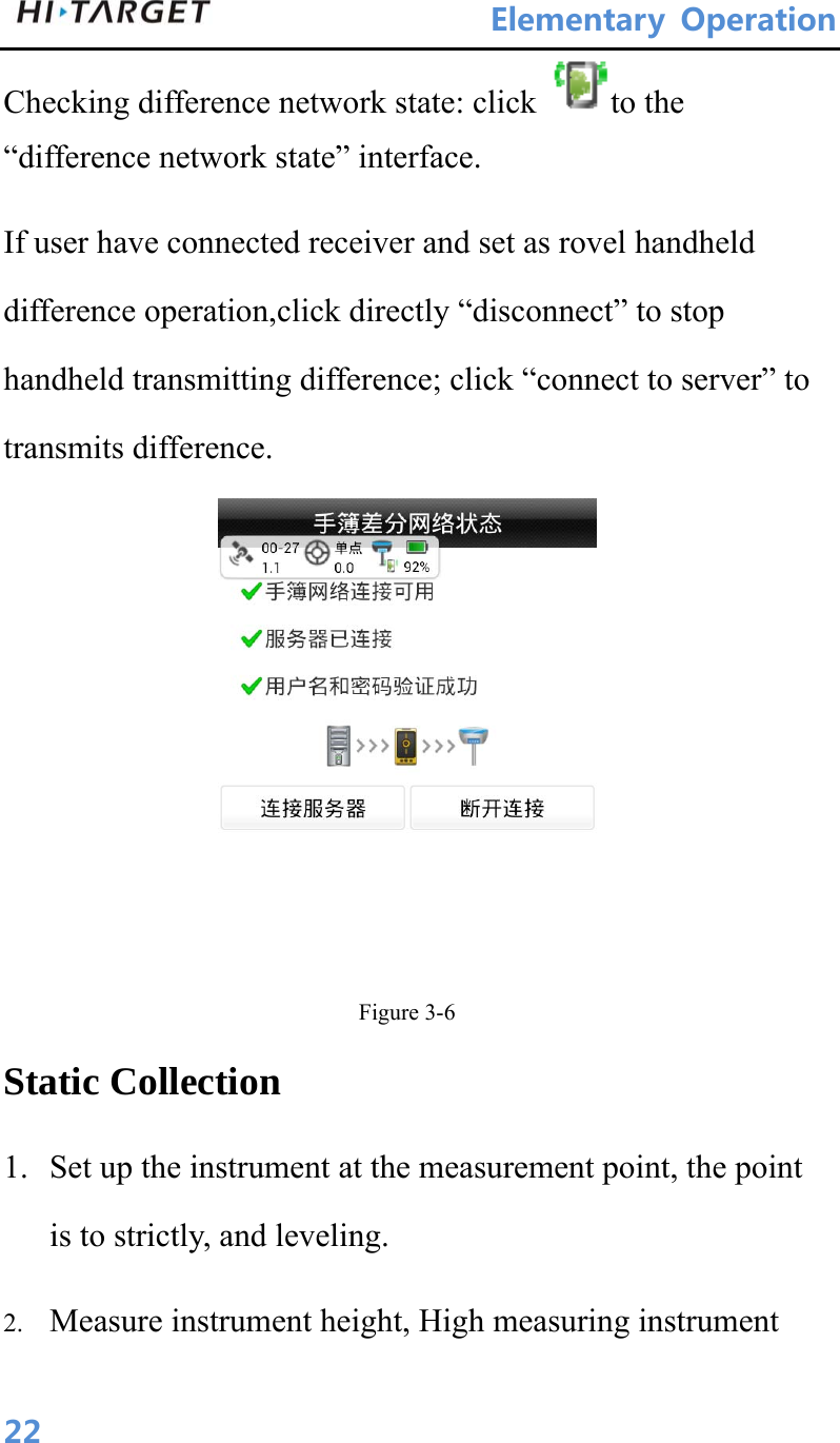 ElementaryOperation 22Checking difference network state: click  to the “difference network state” interface. If user have connected receiver and set as rovel handheld difference operation,click directly “disconnect” to stop handheld transmitting difference; click “connect to server” to transmits difference.  Figure 3-6 Static Collection 1. Set up the instrument at the measurement point, the point is to strictly, and leveling. 2. Measure instrument height, High measuring instrument 