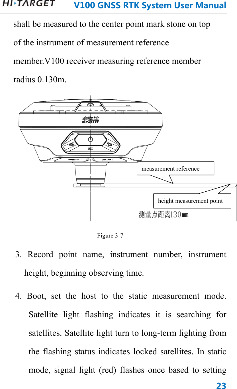      V100GNSSRTKSystemUserManual23shall be measured to the center point mark stone on top of the instrument of measurement reference member.V100 receiver measuring reference member radius 0.130m.  Figure 3-7 3. Record point name, instrument number, instrument height, beginning observing time. 4. Boot, set the host to the static measurement mode. Satellite light flashing indicates it is searching for satellites. Satellite light turn to long-term lighting from the flashing status indicates locked satellites. In static mode, signal light (red) flashes once based to setting measurement reference height measurement point 