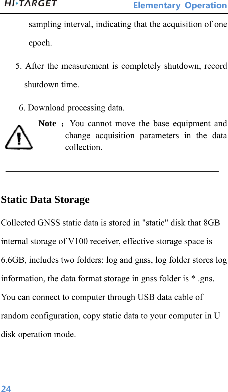 ElementaryOperation 24sampling interval, indicating that the acquisition of one epoch. 5. After the measurement is completely shutdown, record shutdown time. 6. Download processing data. Note  ：You cannot move the base equipment and change acquisition parameters in the data collection.   Static Data Storage Collected GNSS static data is stored in &quot;static&quot; disk that 8GB internal storage of V100 receiver, effective storage space is 6.6GB, includes two folders: log and gnss, log folder stores log information, the data format storage in gnss folder is * .gns. You can connect to computer through USB data cable of random configuration, copy static data to your computer in U disk operation mode. 