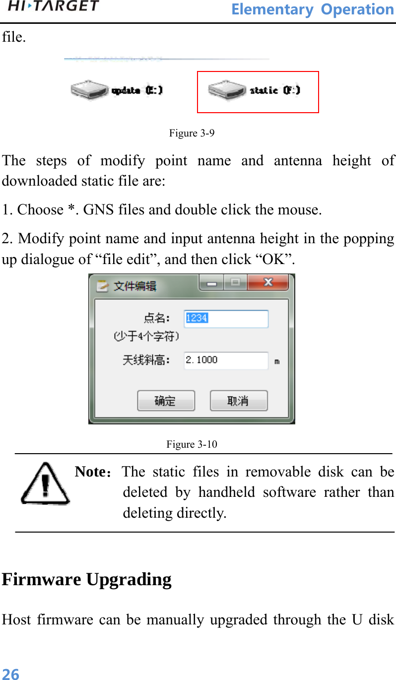 ElementaryOperation 26file.    Figure 3-9 The steps of modify point name and antenna height of downloaded static file are:   1. Choose *. GNS files and double click the mouse.   2. Modify point name and input antenna height in the popping up dialogue of “file edit”, and then click “OK”.  Figure 3-10 Note：The static files in removable disk can be deleted by handheld software rather than deleting directly.    Firmware Upgrading Host firmware can be manually upgraded through the U disk 