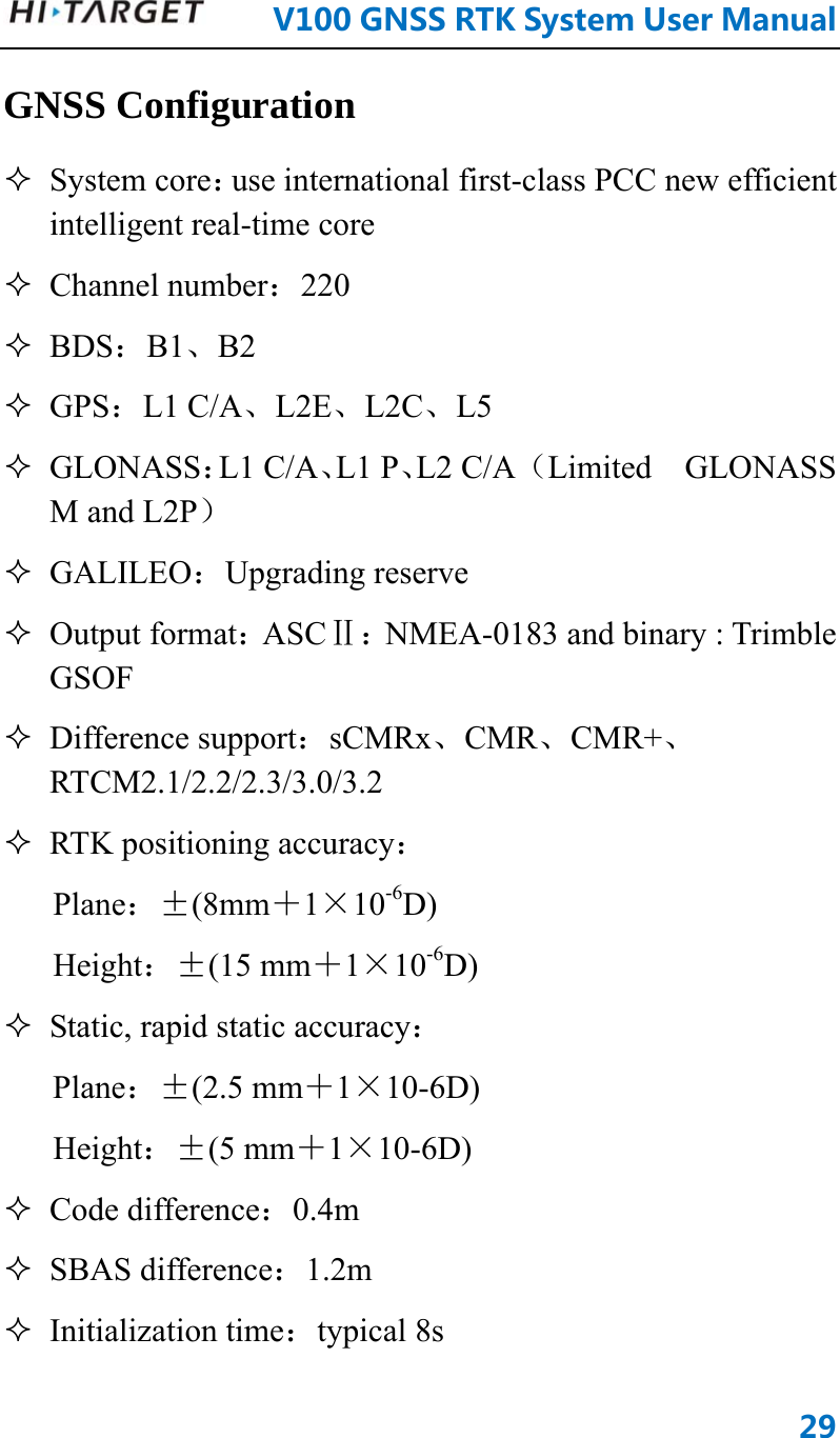      V100GNSSRTKSystemUserManual29GNSS Configuration  System core：use international first-class PCC new efficient intelligent real-time core  Channel number：220  BDS：B1、B2  GPS：L1 C/A、L2E、L2C、L5  GLONASS：L1 C/A、L1 P、L2 C/A （Limited  GLONASS M and L2P）  GALILEO：Upgrading reserve    Output format：ASCⅡ：NMEA-0183 and binary : Trimble GSOF  Difference support：sCMRx、CMR、CMR+、RTCM2.1/2.2/2.3/3.0/3.2  RTK positioning accuracy： Plane：±(8mm＋1×10-6D)  Height：±(15 mm＋1×10-6D)   Static, rapid static accuracy：  Plane：±(2.5 mm＋1×10-6D)  Height：±(5 mm＋1×10-6D)   Code difference：0.4m  SBAS difference：1.2m  Initialization time：typical 8s 