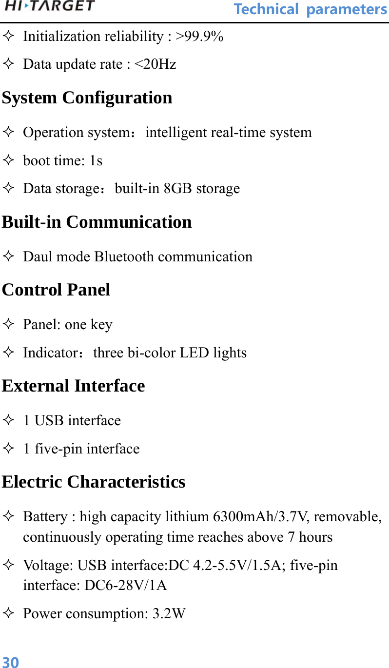                               Technical parameters 30 Initialization reliability : &gt;99.9%  Data update rate : &lt;20Hz System Configuration  Operation system：intelligent real-time system  boot time: 1s  Data storage：built-in 8GB storage Built-in Communication  Daul mode Bluetooth communication   Control Panel  Panel: one key  Indicator：three bi-color LED lights External Interface  1 USB interface  1 five-pin interface Electric Characteristics  Battery : high capacity lithium 6300mAh/3.7V, removable, continuously operating time reaches above 7 hours  Voltage: USB interface:DC 4.2-5.5V/1.5A; five-pin interface: DC6-28V/1A  Power consumption: 3.2W 