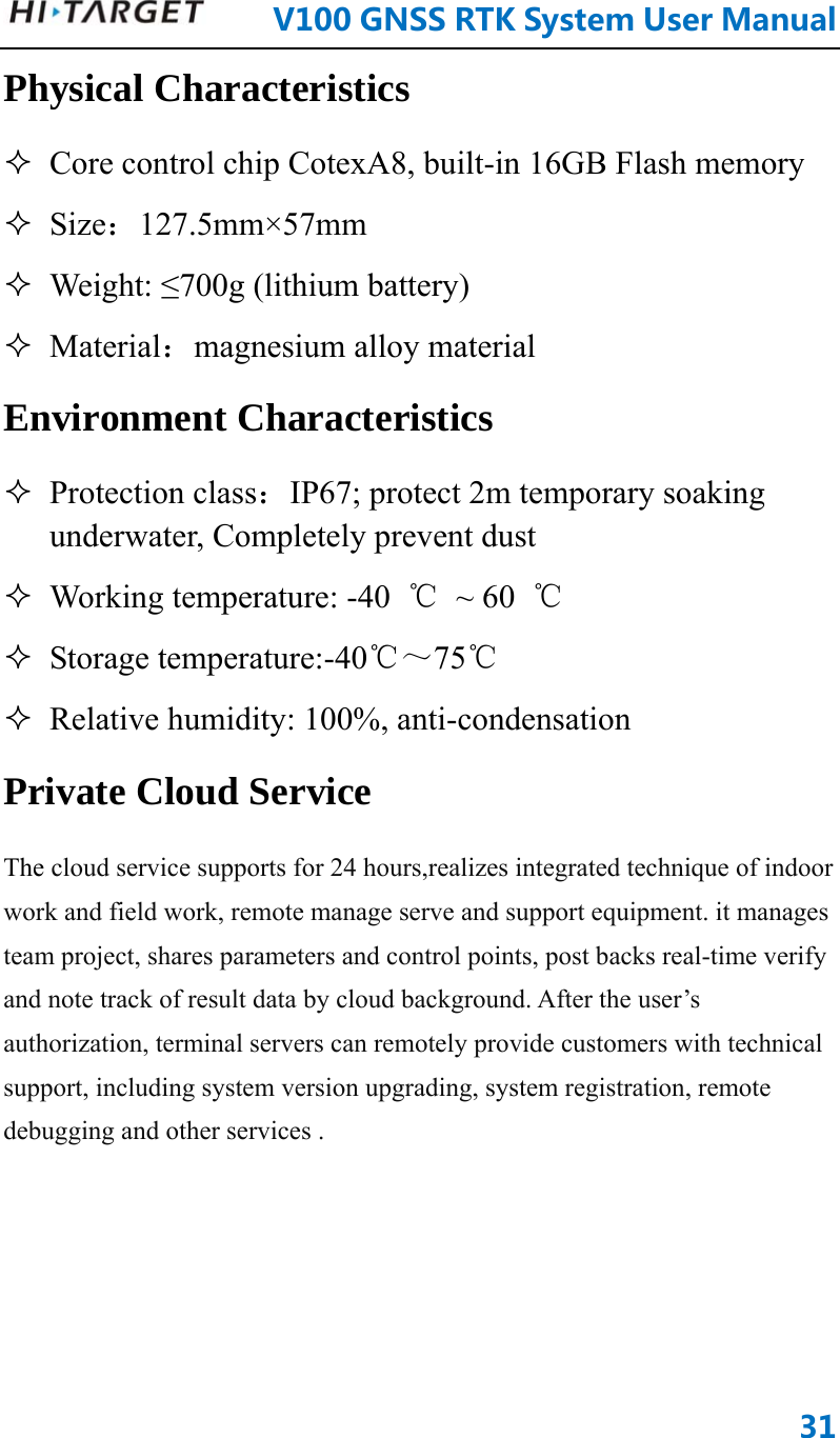      V100GNSSRTKSystemUserManual31Physical Characteristics  Core control chip CotexA8, built-in 16GB Flash memory  Size：127.5mm×57mm  Weight: ≤700g (lithium battery)  Material：magnesium alloy material Environment Characteristics  Protection class：IP67; protect 2m temporary soaking underwater, Completely prevent dust    Working temperature: -40  ℃ ~ 60 ℃  Storage temperature:-40℃～75℃  Relative humidity: 100%, anti-condensation Private Cloud Service The cloud service supports for 24 hours,realizes integrated technique of indoor work and field work, remote manage serve and support equipment. it manages team project, shares parameters and control points, post backs real-time verify and note track of result data by cloud background. After the user’s authorization, terminal servers can remotely provide customers with technical support, including system version upgrading, system registration, remote debugging and other services . 