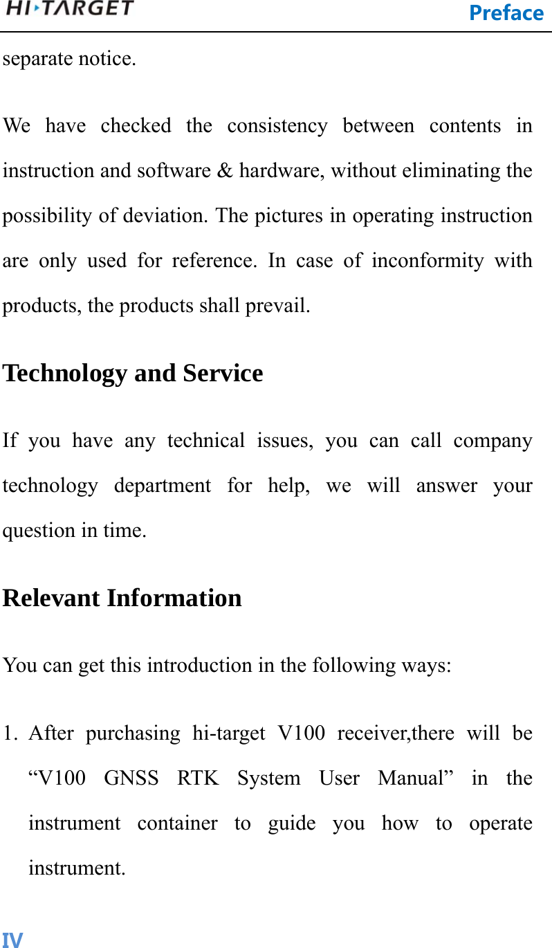 Preface IVseparate notice.   We have checked the consistency between contents in instruction and software &amp; hardware, without eliminating the possibility of deviation. The pictures in operating instruction are only used for reference. In case of inconformity with products, the products shall prevail. Technology and Service If you have any technical issues, you can call company technology department for help, we will answer your question in time. Relevant Information You can get this introduction in the following ways: 1. After purchasing hi-target V100 receiver,there will be “V100 GNSS RTK System User Manual” in the instrument container to guide you how to operate instrument. 