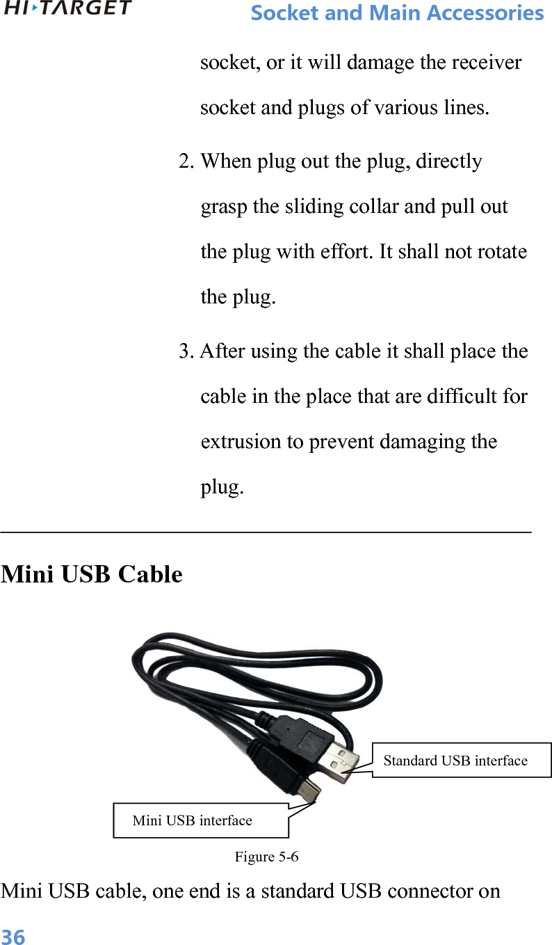           SocketandMainAccessories  36socket, or it will damage the receiver socket and plugs of various lines.              2. When plug out the plug, directly grasp the sliding collar and pull out the plug with effort. It shall not rotate the plug. 3. After using the cable it shall place the cable in the place that are difficult for extrusion to prevent damaging the plug.  Mini USB Cable  Figure 5-6 Mini USB cable, one end is a standard USB connector on Mini USB interface Standard USB interface 