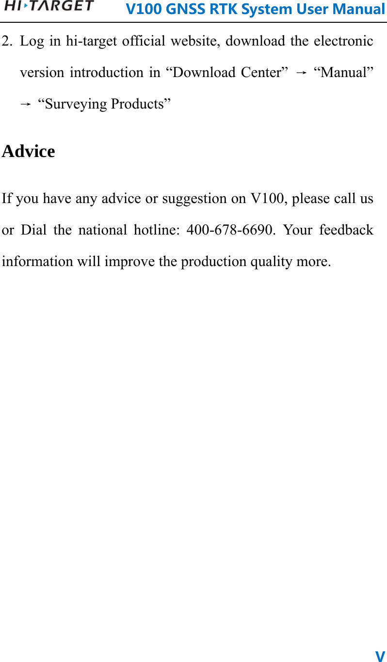      V100GNSSRTKSystemUserManualV2. Log in hi-target official website, download the electronic version introduction in “Download Center”  → “Manual” → “Surveying Products” Advice If you have any advice or suggestion on V100, please call us or Dial the national hotline: 400-678-6690. Your feedback information will improve the production quality more.        