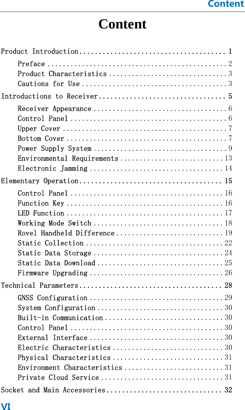 ContentVI Content Product Introduction ...................................... 1Preface ............................................... 2Product Characteristics ............................... 3Cautions for Use ...................................... 3Introductions to Receiver ................................. 5Receiver Appearance ................................... 6Control Panel ......................................... 6Upper Cover ........................................... 7Bottom Cover .......................................... 7Power Supply System ................................... 9Environmental Requirements ........................... 13Electronic Jamming ................................... 14Elementary Operation ..................................... 15Control Panel ........................................ 16Function Key ......................................... 16LED Function ......................................... 17Working Mode Switch .................................. 18Rovel Handheld Difference ............................ 19Static Collection .................................... 22Static Data Storage .................................. 24Static Data Download ................................. 25Firmware Upgrading ................................... 26Technical Parameters ..................................... 28GNSS Configuration ................................... 29System Configuration ................................. 30Built-in Communication ............................... 30Control Panel ........................................ 30External Interface ................................... 30Electric Characteristics ............................. 30Physical Characteristics ............................. 31Environment Characteristics .......................... 31Private Cloud Service ................................ 31Socket and Main Accessories .............................. 32