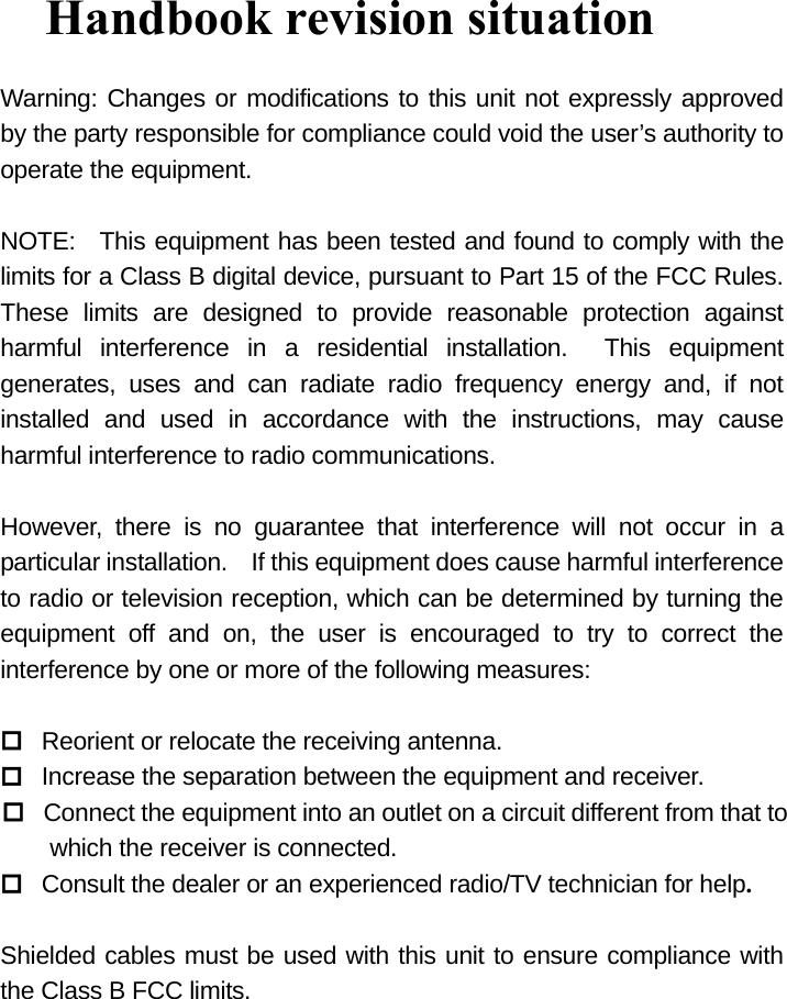  Handbook revision situation Warning: Changes or modifications to this unit not expressly approved by the party responsible for compliance could void the user’s authority to operate the equipment.  NOTE:  This equipment has been tested and found to comply with the limits for a Class B digital device, pursuant to Part 15 of the FCC Rules.   These limits are designed to provide reasonable protection against harmful interference in a residential installation.  This equipment generates, uses and can radiate radio frequency energy and, if not installed and used in accordance with the instructions, may cause harmful interference to radio communications.  However, there is no guarantee that interference will not occur in a particular installation.    If this equipment does cause harmful interference to radio or television reception, which can be determined by turning the equipment off and on, the user is encouraged to try to correct the interference by one or more of the following measures:   Reorient or relocate the receiving antenna.  Increase the separation between the equipment and receiver.  Connect the equipment into an outlet on a circuit different from that to     which the receiver is connected.  Consult the dealer or an experienced radio/TV technician for help.  Shielded cables must be used with this unit to ensure compliance with the Class B FCC limits.  