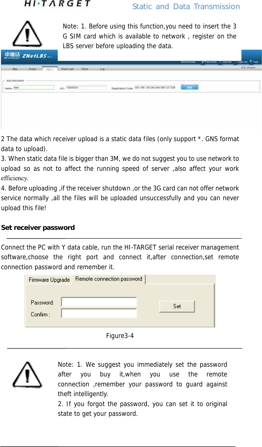          Static  and Data Transmission     2 The data which receiver upload is a static data files (only support *. GNS format data to upload). 3. When static data file is bigger than 3M, we do not suggest you to use network to upload so as not to affect the running speed of server ,also affect your work efficiency. 4. Before uploading ,if the receiver shutdown ,or the 3G card can not offer network service normally ,all the files will be uploaded unsuccessfully and you can never upload this file!  Set receiver password  Connect the PC with Y data cable, run the HI-TARGET serial receiver management software,choose the right port and connect it,after connection,set remote connection password and remember it.  Figure3-4       Note: 1. Before using this function,you need to insert the 3 G SIM card which is available to network , register on the LBS server before uploading the data. Note: 1. We suggest you immediately set the password after you buy it,when you use the remote connection ,remember your password to guard against theft intelligently. 2. If you forgot the password, you can set it to original state to get your password.  