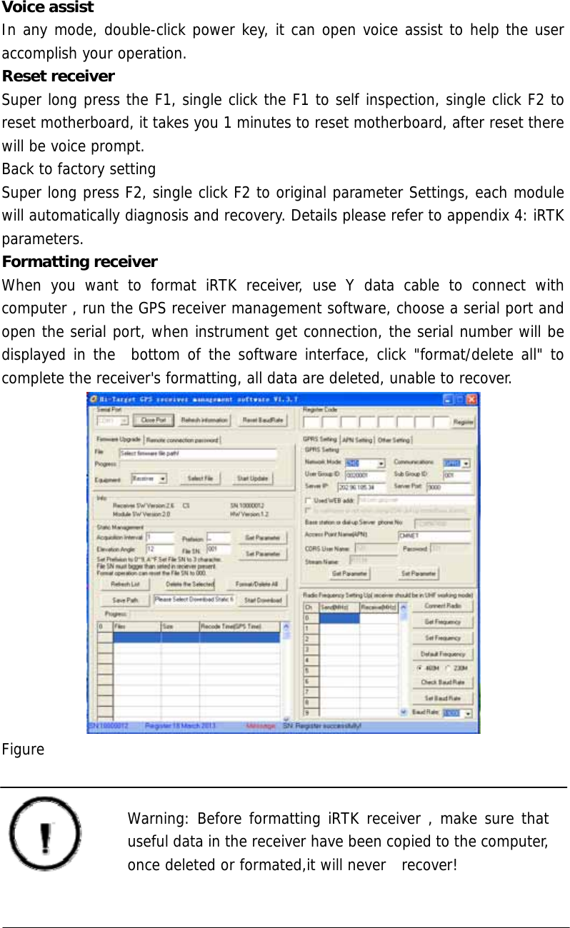   Voice assist In any mode, double-click power key, it can open voice assist to help the user accomplish your operation. Reset receiver Super long press the F1, single click the F1 to self inspection, single click F2 to reset motherboard, it takes you 1 minutes to reset motherboard, after reset there will be voice prompt. Back to factory setting Super long press F2, single click F2 to original parameter Settings, each module will automatically diagnosis and recovery. Details please refer to appendix 4: iRTK parameters. Formatting receiver When you want to format iRTK receiver, use Y data cable to connect with computer , run the GPS receiver management software, choose a serial port and open the serial port, when instrument get connection, the serial number will be displayed in the  bottom of the software interface, click &quot;format/delete all&quot; to complete the receiver&apos;s formatting, all data are deleted, unable to recover.  Figure    Warning: Before formatting iRTK receiver , make sure that  useful data in the receiver have been copied to the computer,   once deleted or formated,it will never  recover!  