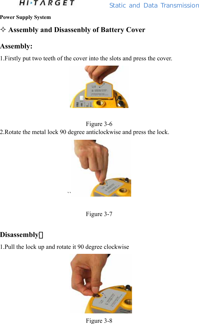          Static  and Data Transmission Power Supply System  Assembly and Disassenbly of Battery Cover Assembly: 1.Firstly put two teeth of the cover into the slots and press the cover.   Figure 3-6 2.Rotate the metal lock 90 degree anticlockwise and press the lock. ``   Figure 3-7  Disassembly： 1.Pull the lock up and rotate it 90 degree clockwise    Figure 3-8  