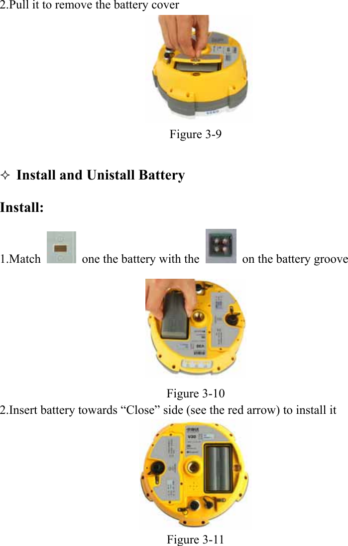  2.Pull it to remove the battery cover    Figure 3-9   Install and Unistall Battery Install: 1.Match    one the battery with the    on the battery groove  Figure 3-10 2.Insert battery towards “Close” side (see the red arrow) to install it  Figure 3-11 